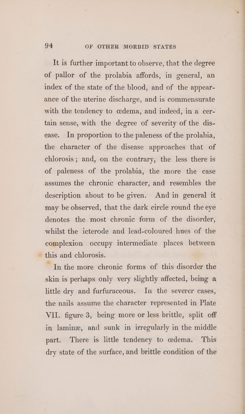 It is further important to observe, that the degree of pallor of the prolabia affords, in general, an index of the state of the blood, and of the appear- ance of the uterine discharge, and is commensurate with the tendency to cedema, and indeed, in a cer- tain sense, with the degree of severity of the dis- ease. In proportion to the paleness of the prolabia, the character of the disease approaches that of chlorosis ; and, on the contrary, the less there is of paleness of the prolabia, the more the case assumes the chronic character, and resembles the description about to be given. And in general it may be observed, that the dark circle round the eye denotes the most chronic form of the disorder, whilst the icterode and lead-coloured hues of the complexion occupy intermediate places between this and chlorosis. In the more chronic forms of this disorder the skin is perhaps only very slightly affected, being a little dry and furfuraceous. In the severer cases, the nails assume the character represented in Plate VII. figure 3, being more or less brittle, split off in lamine, and sunk in irregularly in the middle part. There is little tendency to edema. This dry state of the surface, and brittle condition of the