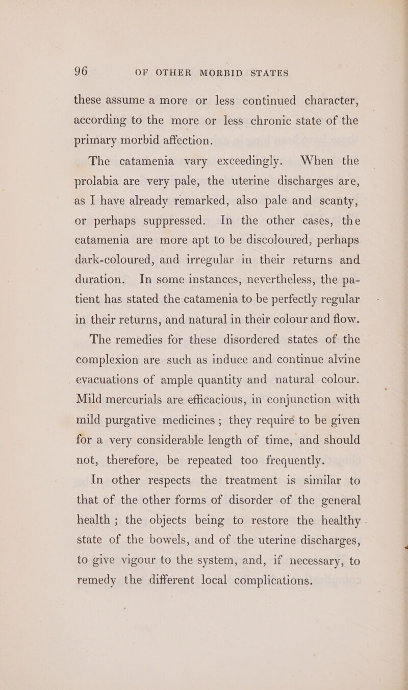 these assume a more or less continued character, according to the more or less chronic state of the primary morbid affection. The catamenia vary exceedingly. When the prolabia are very pale, the uterine discharges are, as I have already remarked, also pale and scanty, or perhaps suppressed. In the other cases, the catamenia are more apt to be discoloured, perhaps dark-coloured, and irregular in their returns and duration. In some instances, nevertheless, the pa- tient has stated the catamenia to be perfectly regular in their returns, and natural in their colour and flow. The remedies for these disordered states of the complexion are such as induce and continue alvine evacuations of ample quantity and natural colour. Mild mercurials are efficacious, in conjunction with mild purgative medicines ; they require to be given for a very considerable length of time, and should not, therefore, be repeated too frequently. In other respects the treatment is similar to that of the other forms of disorder of the general health ; the objects being to restore the healthy . state of the bowels, and of the uterine discharges, to give vigour to the system, and, if necessary, to remedy the different local complications.