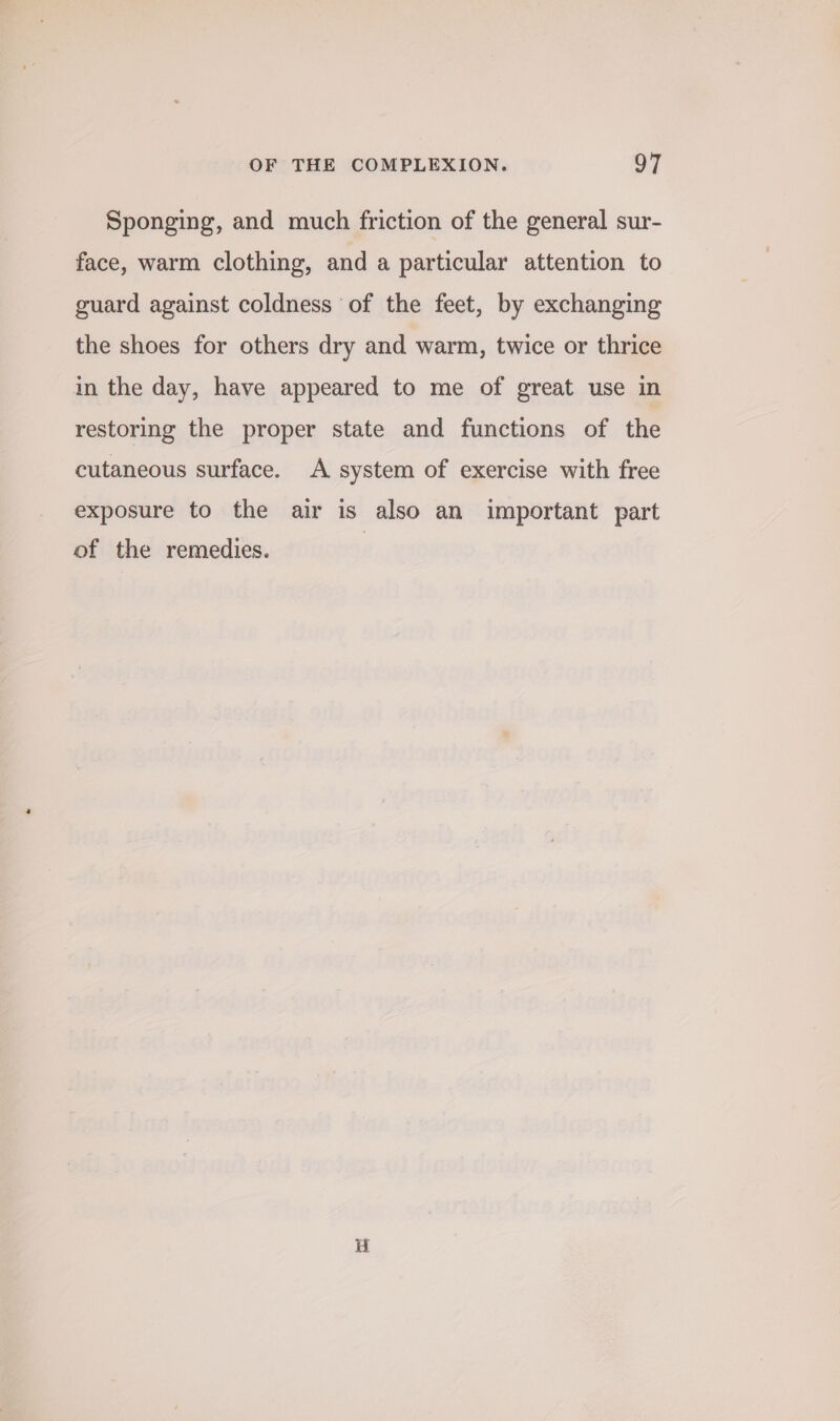 Sponging, and much friction of the general sur- face, warm clothing, and a particular attention to guard against coldness of the feet, by exchanging the shoes for others dry and warm, twice or thrice in the day, have appeared to me of great use in restoring the proper state and functions of the cutaneous surface. A system of exercise with free exposure to the air is also an important part of the remedies.