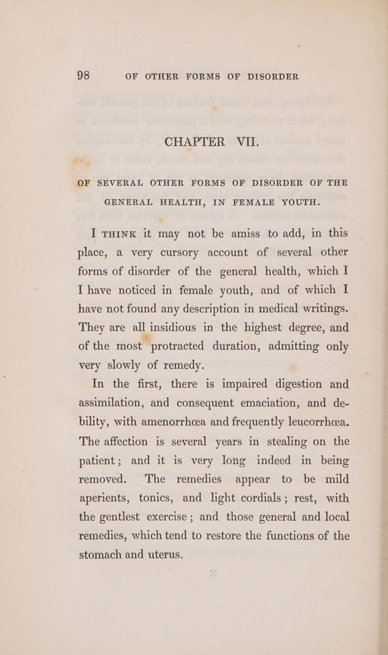 CHAPTER VII. OF SEVERAL OTHER FORMS OF DISORDER OF THE GENERAL HEALTH, IN FEMALE YOUTH. I THINK it may not be amiss to add, in this place, a very cursory account of several other forms of disorder of the general health, which I I have noticed in female youth, and of which I have not found any description in medical writings. They are all insidious in the highest degree, and of the most protracted duration, admitting only very slowly of remedy. In the first, there is impaired digestion and assimilation, and consequent emaciation, and de- bility, with amenorrhcea and frequently leucorrheea. The affection is several years in stealing on the patient; and it is very long indeed in being removed. The remedies appear to be mild aperients, tonics, and light cordials; rest, with the gentlest exercise; and those general and local remedies, which tend to restore the functions of the stomach and uterus.