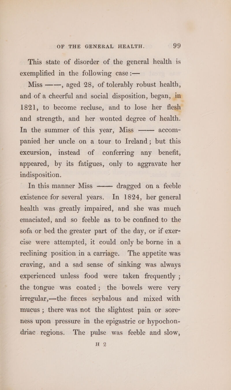 This state of disorder of the general health 1s exemplified in the following case :— Miss ——, aged 28, of tolerably robust health, and of a cheerful and social disposition, began, im 1821, to become recluse, and to lose her flesh’ and strength, and her wonted degree of health. In the summer of this year, Miss —-— accom- panied her uncle on a tour to Ireland; but this excursion, instead of conferring any benefit, appeared, by its fatigues, only to aggravate her indisposition. In this manner Miss —-— dragged on a feeble existence for several years. In 1824, her general health was greatly impaired, and she was much emaciated, and so feeble as to be confined to the sofa or bed the greater part of the day, or if exer- cise were attempted, it could only be borne in a reclining position in a carriage. The appetite was craving, and a sad sense of sinking was always experienced unless food were taken frequently ; the tongue was coated; the bowels were very irregular,—the feeces scybalous and mixed with mucus ; there was not the slightest pain or sore- hess upon pressure in the epigastric or hypochon- driac regions. The pulse was feeble and slow, H 2