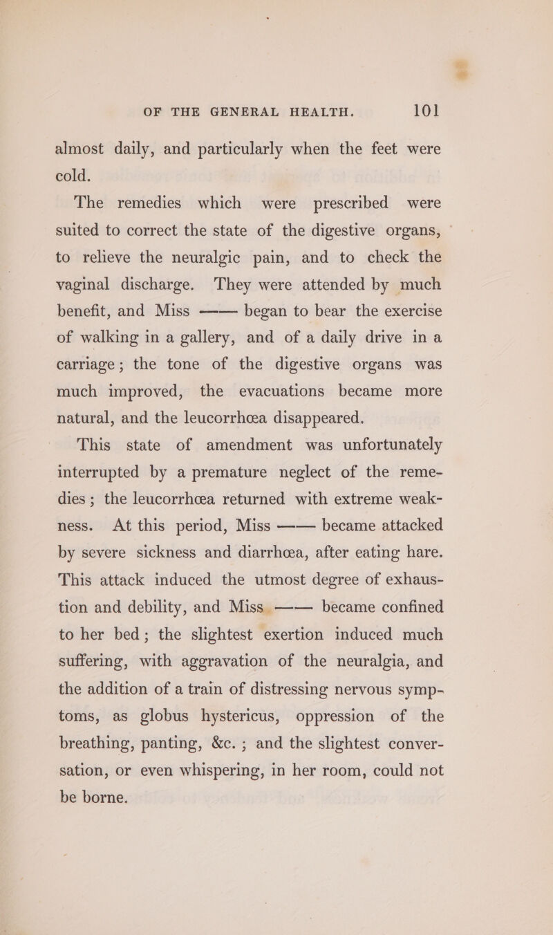 almost daily, and particularly when the feet were cold. The remedies which were prescribed were to relieve the neuralgic pain, and to check the vaginal discharge. They were attended by much benefit, and Miss —-— began to bear the exercise of walking in a gallery, and of a daily drive in a carriage; the tone of the digestive organs was much improved, the evacuations became more natural, and the leucorrhcea disappeared. This state of amendment was unfortunately interrupted by a premature neglect of the reme- dies ; the leucorrhcea returned with extreme weak- ness. At this period, Miss —— became attacked by severe sickness and diarrhcea, after eating hare. This attack induced the utmost degree of exhaus- tion and debility, and Miss —-— became confined to her bed; the slightest exertion induced much suffering, with aggravation of the neuralgia, and the addition of a train of distressing nervous symp- toms, as globus hystericus, oppression of the breathing, panting, &amp;c. ; and the slightest conver- sation, or even whispering, in her room, could not be borne. *%