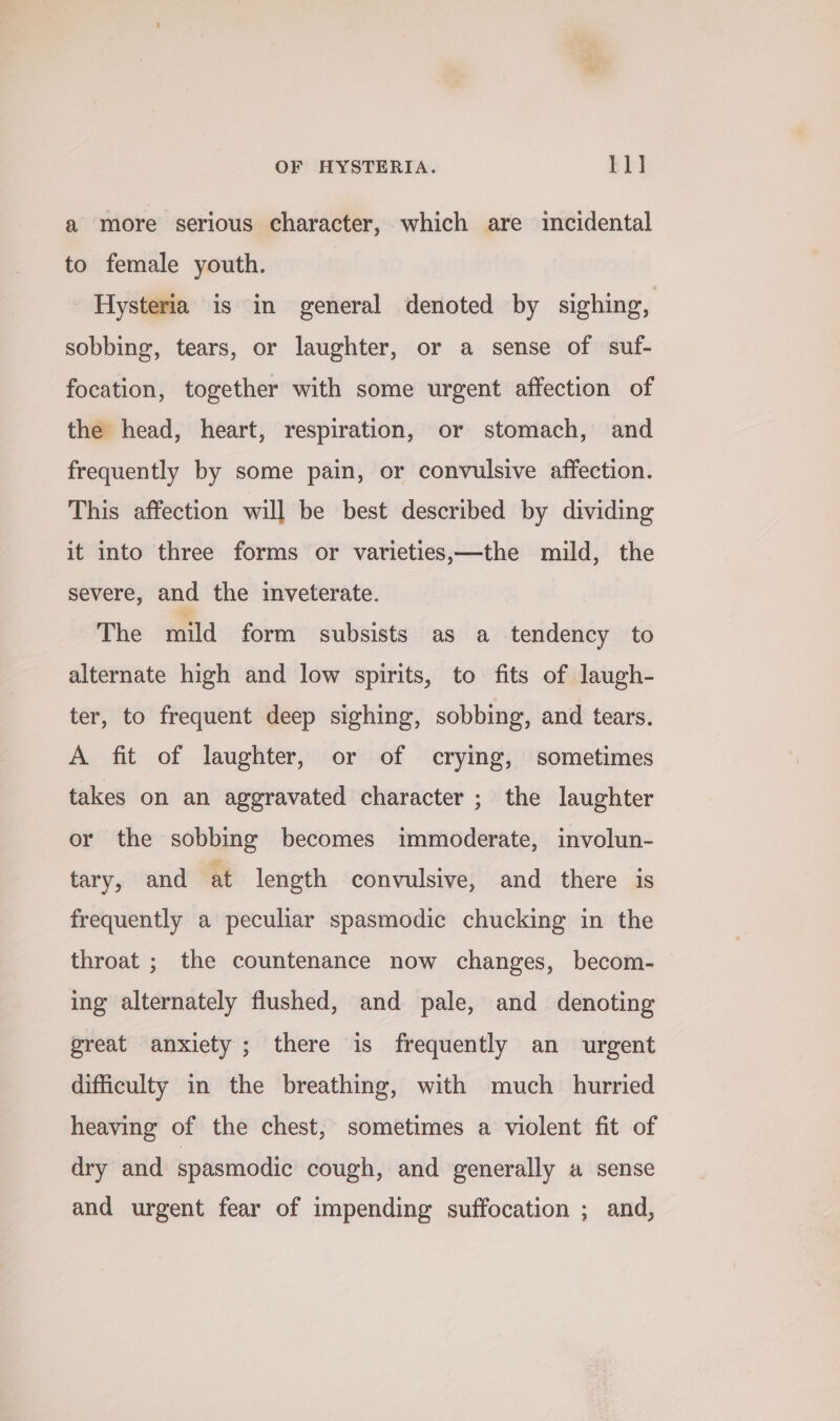 a more serious character, which are incidental to female youth. Hysteria is in general denoted by sighing, sobbing, tears, or laughter, or a sense of suf- focation, together with some urgent affection of the head, heart, respiration, or stomach, and frequently by some pain, or convulsive affection. This affection will be best described by dividing it into three forms or varieties,—the mild, the severe, and the inveterate. The mild form subsists as a tendency to alternate high and low spirits, to fits of laugh- ter, to frequent deep sighing, sobbing, and tears. A fit of laughter, or of crying, sometimes takes on an aggravated character ; the laughter or the sobbing becomes immoderate, involun- tary, and at length convulsive, and there is frequently a peculiar spasmodic chucking in the throat ; the countenance now changes, becom- ing alternately flushed, and pale, and denoting great anxiety ; there is frequently an urgent difficulty in the breathing, with much hurried heaving of the chest, sometimes a violent fit of dry and spasmodic cough, and generally a sense and urgent fear of impending suffocation ; and,