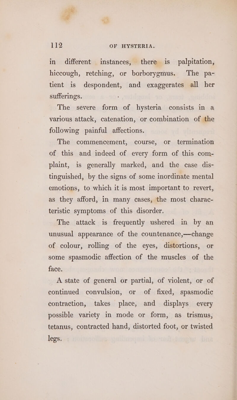 in different instances, there is_ palpitation, hiccough, retching, or borborygmus. The pa- tient is despondent, and exaggerates all her sufferings. The severe form of hysteria consists in a ~ various attack, catenation, or combination of the following painful affections. The commencement, course, or termination of this and indeed of every form of this com- plaint, is generally marked, and the case dis- tinguished, by the signs of some inordinate mental emotions, to which it is most important to revert, as they afford, in many cases, the most charac- teristic symptoms of this disorder. The attack is frequently ushered in by an unusual appearance of the countenance,—change of colour, rolling of the eyes, distortions, or some spasmodic affection of the muscles of the face. A state of general or partial, of violent, or of continued convulsion, or of fixed, spasmodic contraction, takes place, and displays every possible variety in mode or form, as trismus, tetanus, contracted hand, distorted foot, or twisted legs.