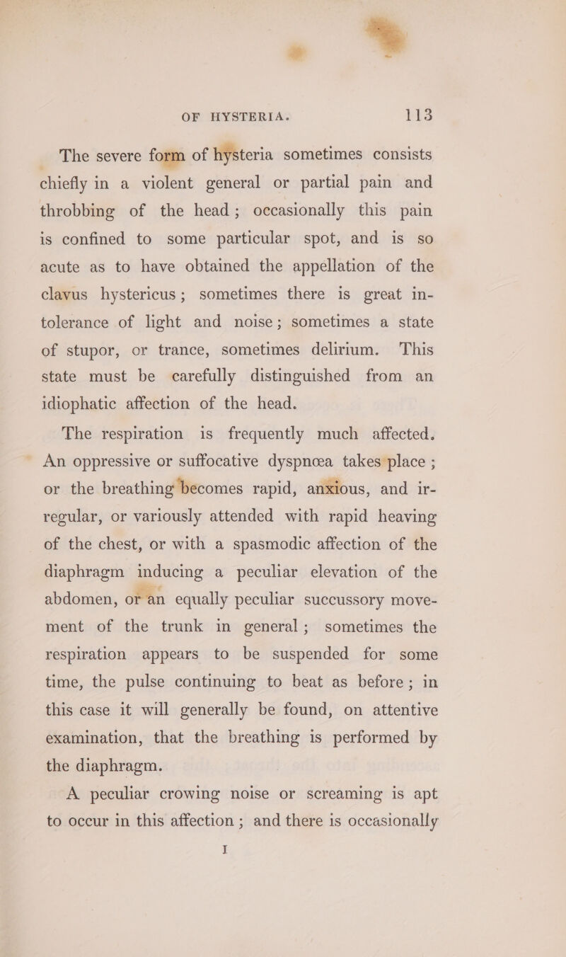 The severe form of hysteria sometimes consists chiefly in a violent general or partial pain and throbbing of the head; occasionally this pain is confined to some particular spot, and is so acute as to have obtained the appellation of the clavus hystericus; sometimes there is great in- tolerance of light and noise; sometimes a state of stupor, or trance, sometimes delirium. This state must be carefully distinguished from an idiophatic affection of the head. The respiration is frequently much affected. An oppressive or suffocative dyspnoea takes place ; or the breathing becomes rapid, anxious, and ir- regular, or variously attended with rapid heaving of the chest, or with a spasmodic affection of the diaphragm inducing a peculiar elevation of the abdomen, or an equally peculiar succussory move- ment of the trunk in general; sometimes the respiration appears to be suspended for some time, the pulse continuing to beat as before; in this case it will generally be found, on attentive examination, that the breathing is performed by the diaphragm. A peculiar crowing noise or screaming is apt to occur in this affection ; and there is occasionally J