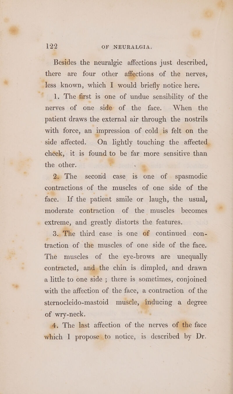 Besides the neuralgic affections just described, there are four other affections of the nerves, ‘less known, which I would briefly notice here. 1, The first is one of undue sensibility of the nerves of one side of the face. When the patient draws the external air through the nostrils with force, an impression of cold is felt on the side affected. On lightly touching the affected cheek, it is found to be far more sensitive than the other. ? 4 2. The second case is one of spasmodic contractions of the muscles of one side of the face. If the patient smile or laugh, the usual, moderate contraction of the muscles becomes _ extreme, and greatly distorts the features. 34 The third case is one of continued con- traction of the muscles of one side of the face. The muscles of the eye-brows are unequally contracted, and the chin is dimpled, and drawn a little to one side ; there is sometimes, conjoined with the affection of the face, a contraction of the sternocleido-mastoid muscle, inducing a degree of wry-neck. , 4. The last affection of the nerves of the face which I propose .to notice, 1s described by Dr.