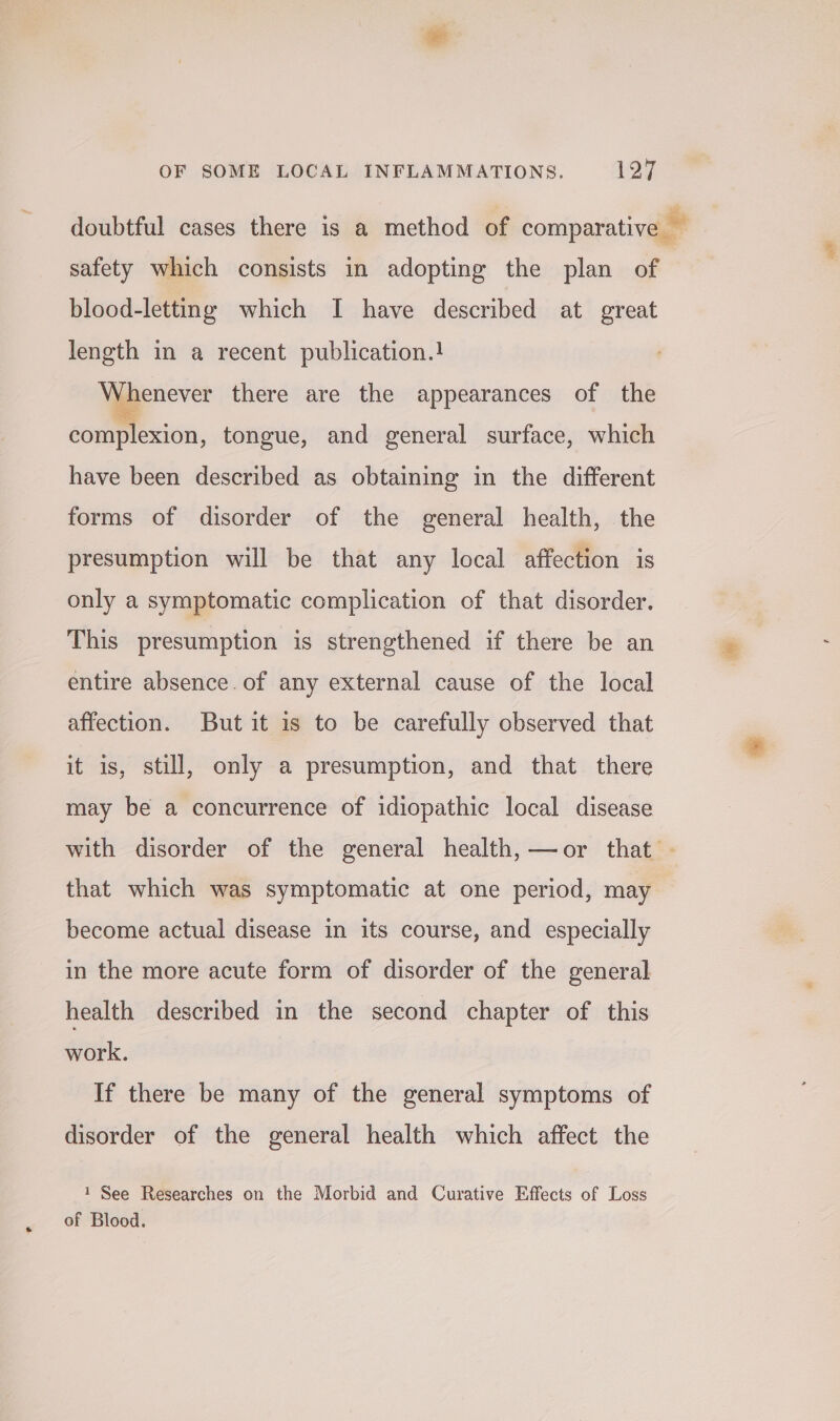 doubtful cases there is a method of comparative — safety which consists in adopting the plan of blood-letting which I have described at great length in a recent publication.} Wienever there are the appearances of the complexion, tongue, and general surface, which have been described as obtaining in the different forms of disorder of the general health, the presumption will be that any local affection is only a symptomatic complication of that disorder. This presumption is strengthened if there be an entire absence. of any external cause of the local affection. But it is to be carefully observed that it is, still, only a presumption, and that there may be a concurrence of idiopathic local disease with disorder of the general health,—or that . that which was symptomatic at one period, may become actual disease in its course, and especially in the more acute form of disorder of the general health described in the second chapter of this work. If there be many of the general symptoms of disorder of the general health which affect the 1 See Researches on the Morbid and Curative Effects of Loss of Blood.