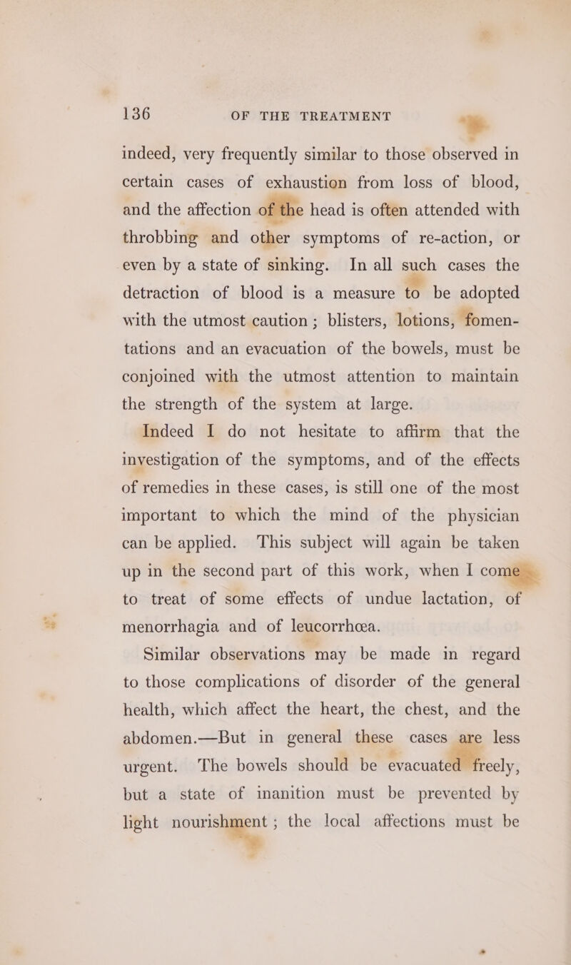 indeed, very frequently similar to those observed in certain cases of exhaustion from loss of blood, and the affection of the head is often attended with throbbing and other symptoms of re-action, or detraction of blood is a measure to be adopted with the utmost caution ; blisters, lotions, fomen- tations and an evacuation of the bowels, must be conjoined with the utmost attention to maintain the strength of the system at large. Indeed I do not hesitate to affirm that the investigation of the symptoms, and of the effects of remedies in these cases, is still one of the most important to which the mind of the physician can be applied. This subject will again be taken up in the second part of this work, when I come. to treat of some effects of undue lactation, of menorrhagia and of leucorrhea. Similar observations may be made in regard to those complications of disorder of the general health, which affect the heart, the chest, and the abdomen.—But in general these cases are less urgent. The bowels should be Srocuatlliecly, but a state of imanition must be prevented by heht a ; the local affections must be