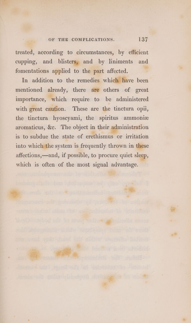 treated, according to circumstances, by efficient cupping, and blisters; and by lniments and fomentations applied to the part affected. In addition to the remedies which have been mentioned already, there are others of great importance, “which require to be administered with great caufion. These are the tinctura opii, the tinctura hyoscyami, the spiritus ammonie aromaticus, &amp;c. The object in their pie netaion is to subdue the state of erethismus or irritation into which the system is frequently thrown in these affections,—and, if possible, to procure quiet sleep, which is often of the most signal advantage. © &gt; |