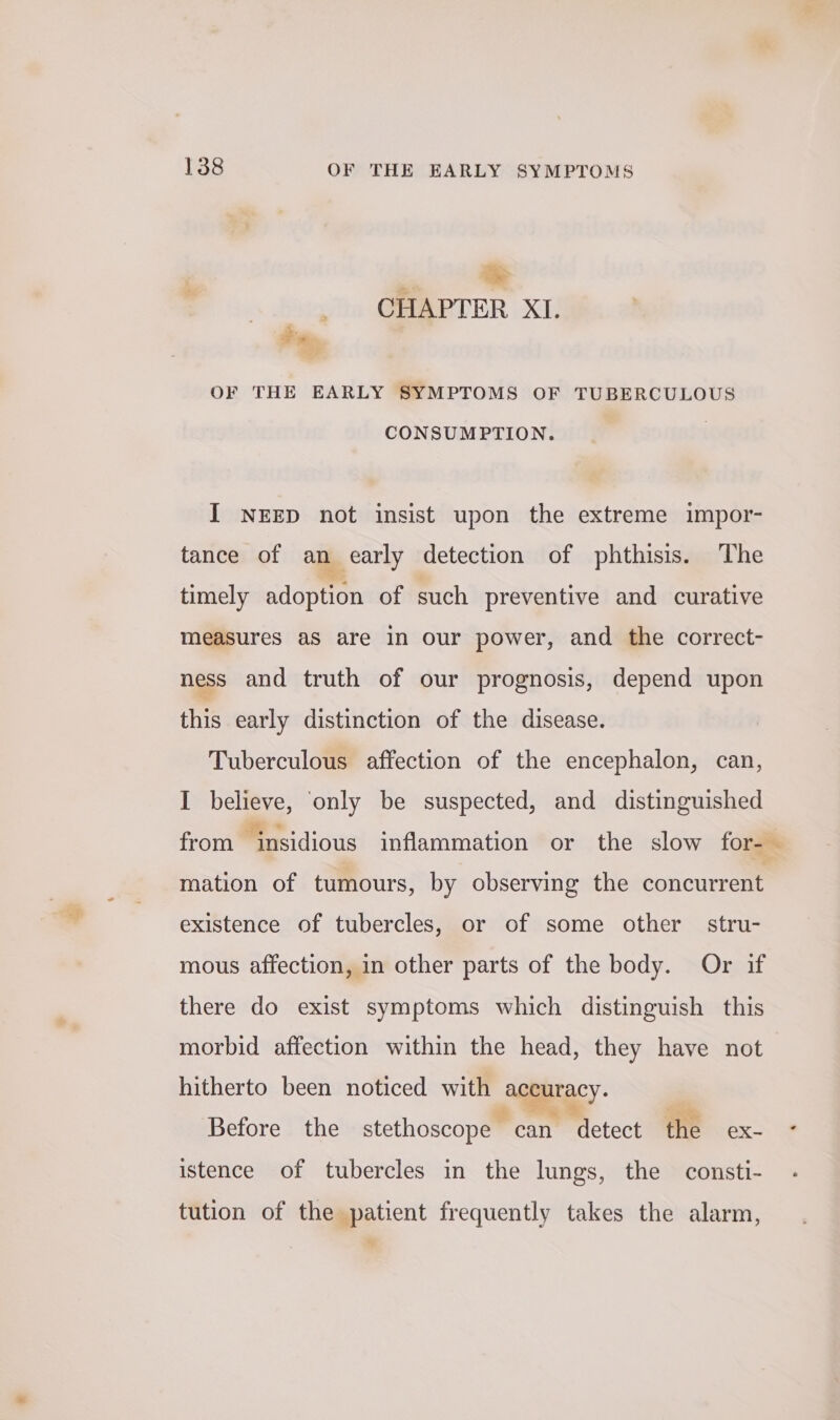 . oe ee CHAPTER XI. Fey OF THE EARLY SYMPTOMS OF TUBERCULOUS CONSUMPTION. I NEED not insist upon the extreme impor- tance of ‘te early detection of phthisis. The timely adoption of such preventive and curative measures aS are in our power, and the correct- ness and truth of our prognosis, depend upon this early distinction of the disease. Tuberculous affection of the encephalon, can, I believe, only be suspected, and distinguished from insidious inflammation or the slow for-— mation of tumours, by observing the concurrent existence of tubercles, or of some other stru- mous affection, in other parts of the body. Or if there do exist symptoms which distinguish this morbid affection within the head, they have not hitherto been noticed with ~ macy: Before the stethoscope — can Mlctect the ex- istence of tubercles in the lungs, the consti- tution of the patient frequently takes the alarm, +