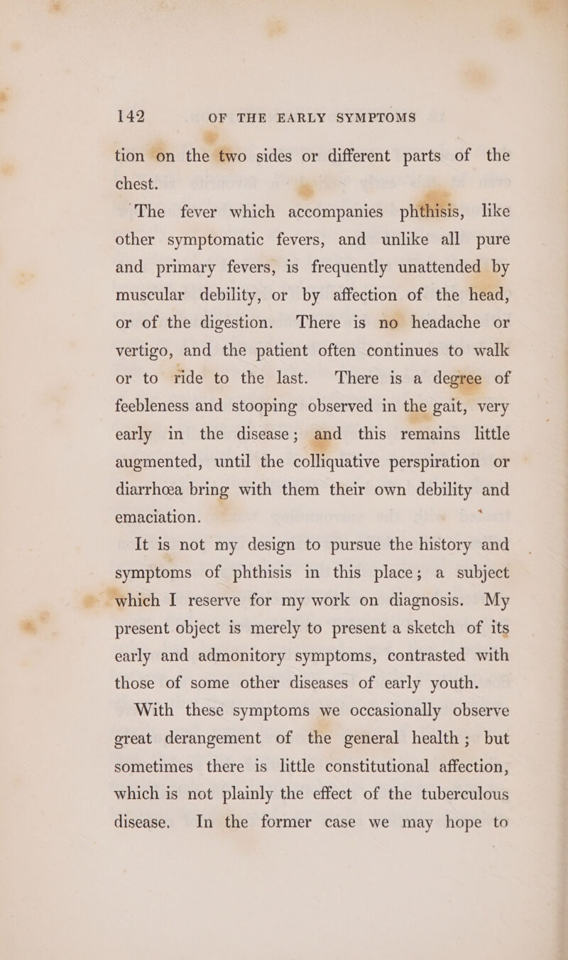 tion on the Miro sides or different parts of the chest. &amp; ner ‘The fever which accompanies phtitts, like other symptomatic fevers, and unlike all pure and primary fevers, is frequently unattended by muscular debility, or by affection of the head, or of the digestion. There is no headache or vertigo, and the patient often continues to walk or to ride to the last. There is a degree of feebleness and stooping observed in the gait, very early in the disease; and this remains little augmented, until the colliquative perspiration or diarrhoea bring with them their own debility and emaciation. 5 It is not my design to pursue the history and symptoms of phthisis in this place; a subject ‘which I reserve for my work on diagnosis. My present object is merely to present a sketch of its early and admonitory symptoms, contrasted with those of some other diseases of early youth. With these symptoms we occasionally observe great derangement of the general health; but sometimes there is little constitutional affection, which is not plainly the effect of the tuberculous disease. In the former case we may hope to