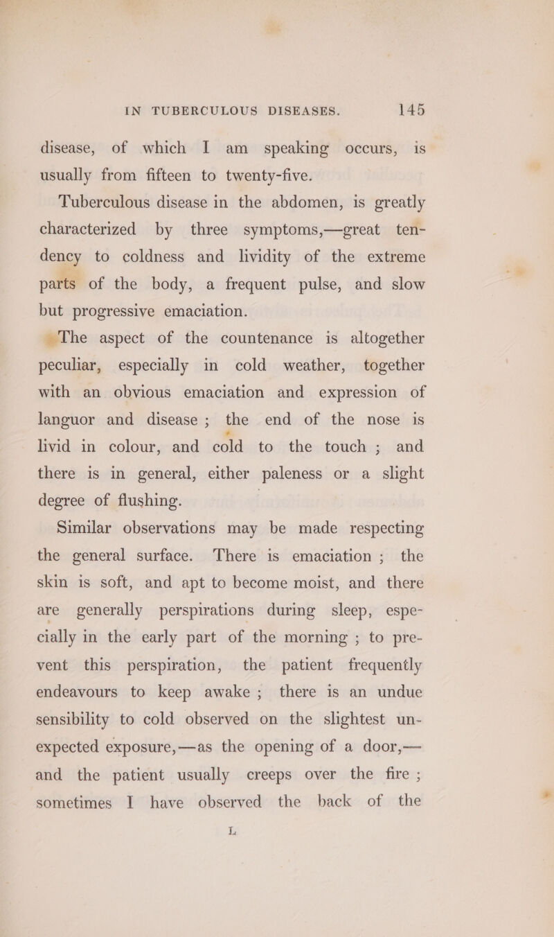 disease, of which I am _ speaking occurs, is usually from fifteen to twenty-five. Tuberculous disease in the abdomen, is greatly characterized by three symptoms,—great ten- dency to coldness and lividity of the extreme parts of the body, a frequent pulse, and slow but progressive emaciation. The aspect of the countenance is altogether peculiar, especially in cold weather, together with an obvious emaciation and expression of languor and disease; the end of the nose is livid in colour, and an to the touch ; and there is in general, either paleness or a slight degree of flushing. | Similar observations may be made respecting the general surface. There is emaciation ; the skin is soft, and apt to become moist, and there are generally perspirations during sleep, espe- cially in the early part of the morning ; to pre- vent this perspiration, the patient frequently endeavours to keep awake ; there is an undue sensibility to cold observed on the slightest un- expected exposure,—as the opening of a door,— and the patient usually creeps over the fire ; sometimes I have observed the back of the L,