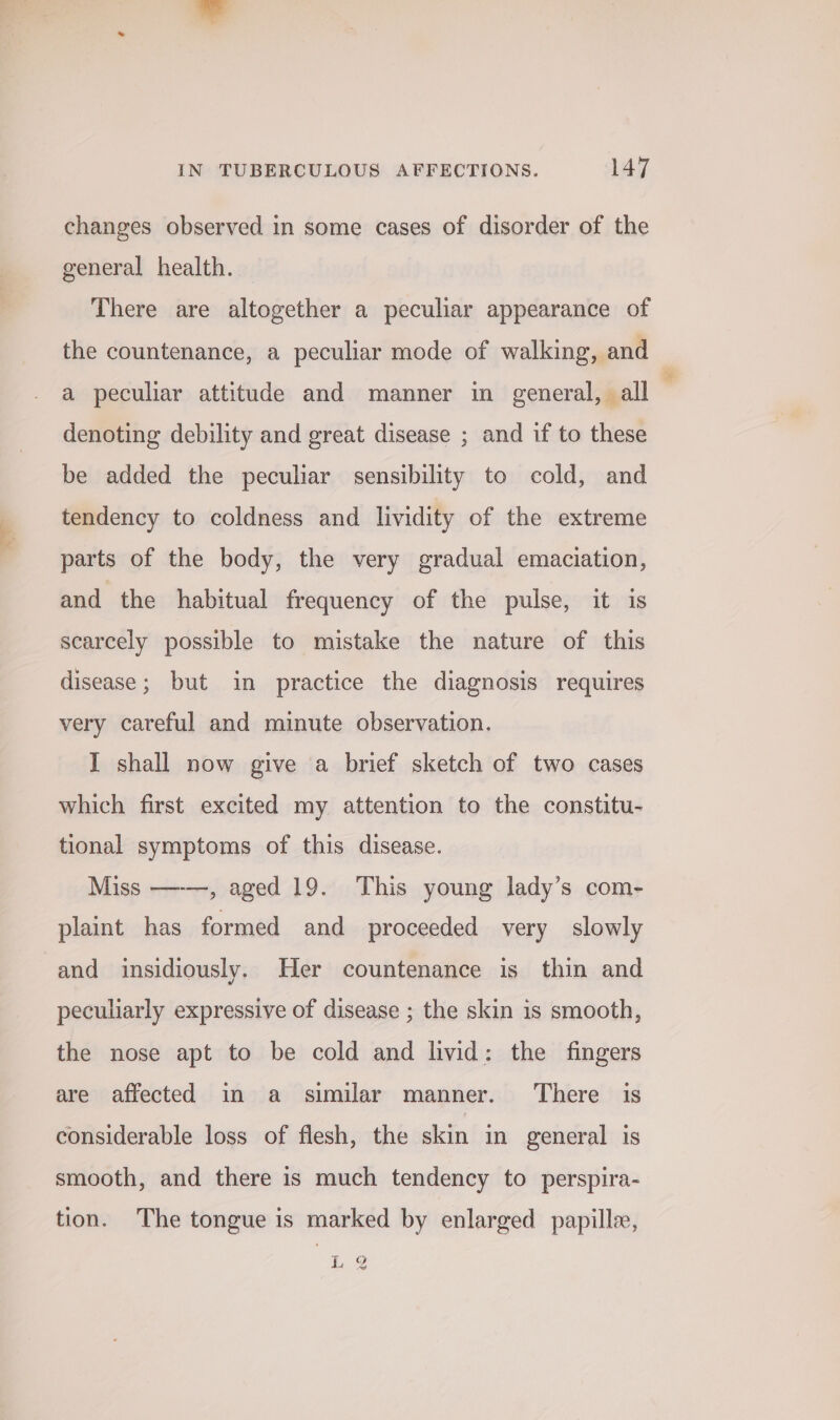 changes observed in some cases of disorder of the general health. There are altogether a peculiar appearance of the countenance, a peculiar mode of walking, and a peculiar attitude and manner in general, all . denoting debility and great disease ; and if to these be added the peculiar sensibility to cold, and tendency to coldness and lividity of the extreme parts of the body, the very gradual emaciation, and the habitual frequency of the pulse, it is scarcely possible to mistake the nature of this disease; but in practice the diagnosis requires very careful and minute observation. I shall now give a brief sketch of two cases which first excited my attention to the constitu- tional symptoms of this disease. Miss —-—, aged 19. This young lady’s com- plaint has formed and proceeded very slowly and insidiously. Her countenance is thin and peculiarly expressive of disease ; the skin is smooth, the nose apt to be cold and livid: the fingers are affected in a similar manner. There is considerable loss of flesh, the skin in general is smooth, and there is much tendency to perspira- tion. The tongue is marked by enlarged papille, LQ