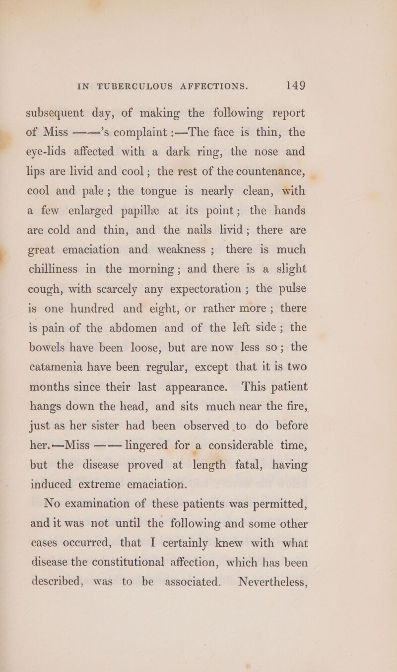 subsequent day, of making the following report of Miss ——’s complaint :—The face is thin, the eye-lids affected with a dark ring, the nose and lips are livid and cool; the rest of the countenance, — cool and pale; the tongue is nearly clean, with a few enlarged papille at its point; the hands are cold and thin, and the nails livid; there are great emaciation and weakness ; there is much chilliness in the morning; and there is a slight cough, with scarcely any expectoration ; the pulse is one hundred and eight, or rather more ; there is pain of the abdomen and of the left side; the bowels have been loose, but are now less so; the catamenia have been regular, except that it is two months since their last appearance. This patient hangs down the head, and sits much near the fire, just as her sister had been observed to do before her.—Miss —— lingered for a considerable time, but the disease proved at length fatal, having induced extreme emaciation. No examination of these patients was permitted, and it was not until the following and some other cases occurred, that I certainly knew with what disease the constitutional affection, which has been described, was to be associated. Nevertheless,