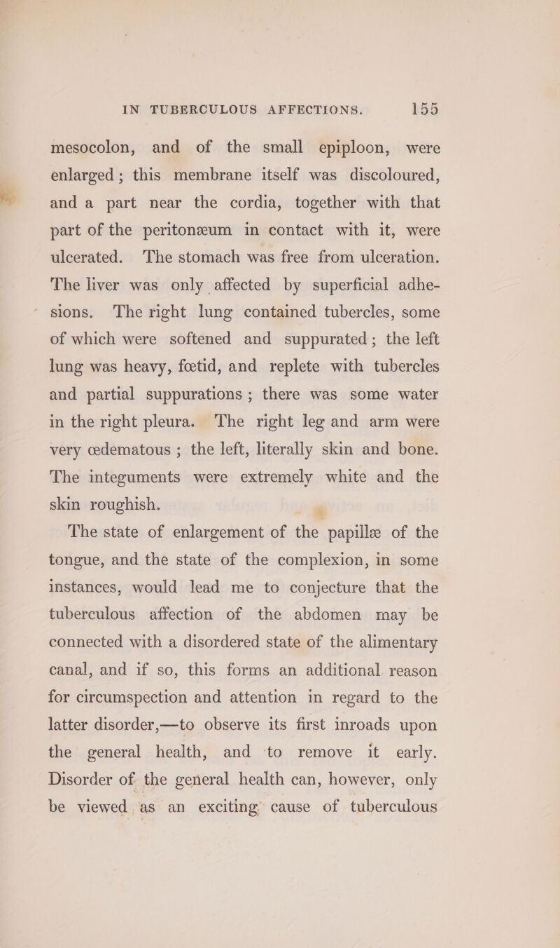 mesocolon, and of the small epiploon, were enlarged ; this membrane itself was discoloured, and a part near the cordia, together with that part of the peritonzeum in contact with it, were ulcerated. The stomach was free from ulceration. The liver was only affected by superficial adhe- ‘ stons. The right lung contained tubercles, some of which were softened and suppurated ; the left lung was heavy, foetid, and replete with tubercles and partial suppurations ; there was some water in the right pleura. The right leg and arm were very cedematous ; the left, literally skin and bone. The integuments were extremely white and the skin roughish. ogi The state of enlargement of the papillee of the tongue, and the state of the complexion, in some instances, would lead me to conjecture that the tuberculous affection of the abdomen may be connected with a disordered state of the alimentary canal, and if so, this forms an additional reason for circumspection and attention in regard to the latter disorder,—to observe its first inroads upon the general health, and to remove it early. Disorder of the general health can, however, only be viewed as an exciting’ cause of tuberculous