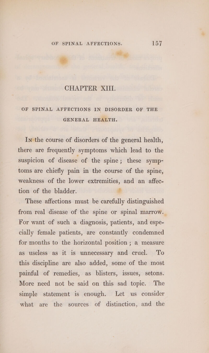 wee a CHAPTER XIII. OF SPINAL AFFECTIONS IN DISORDER OF THE GENERAL HEALTH. In the course of disorders of the general health, there are frequently symptoms which lead to the suspicion of disease of the spine; these symp- toms are chiefly pain in the course of the spine, weakness of the lower extremities, and an affec- tion of the bladder. + These affections must be carefully distinguished from real disease of the spine or spinal marrow. For want of such a diagnosis, patients, and espe- cially female patients, are constantly condemned for months to the horizontal position ; a measure as useless as it is unnecessary and cruel. To this discipline are also added, some of the most painful of remedies, as blisters, issues, setons. More need not be said on this sad topic. The simple statement is enough. Let us consider what are the sources of distinction, and the