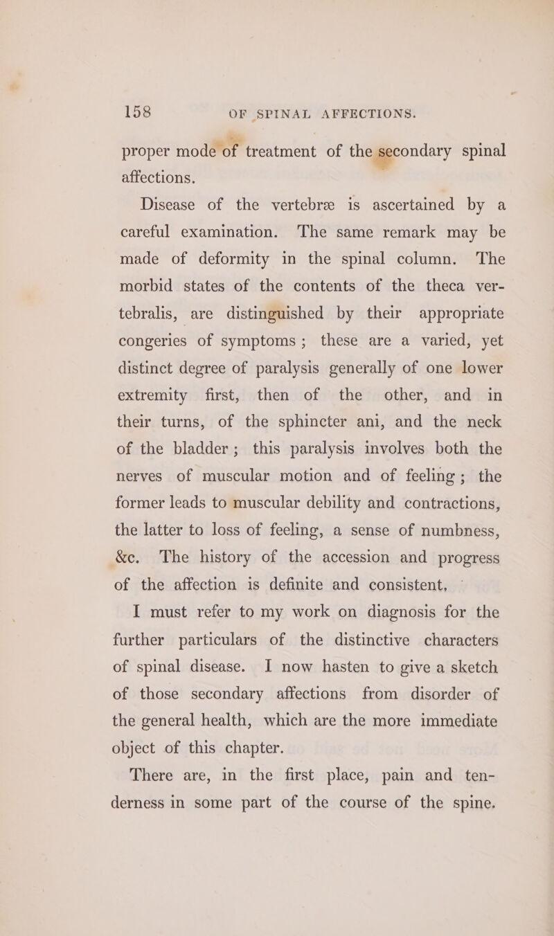 proper mode of treatment of the pecondary spinal affections. Disease of the vertebre is ascertained by a careful examination. The same remark may be made of deformity in the spinal column. The morbid states of the contents of the theca ver- tebralis, are distinguished by their appropriate congeries of symptoms; these are a varied, yet distinct degree of paralysis generally of one lower extremity first, then of the other, and in their turns, of the sphincter ani, and the neck of the bladder; this paralysis involves both the nerves of muscular motion and of feeling; the former leads to muscular debility and contractions, the latter to loss of feeling, a sense of numbness, &amp;c. The history of the accession and progress of the affection is definite and consistent, I must refer to my work on diagnosis for the further particulars of the distinctive characters of spinal disease. I now hasten to give a sketch of those secondary affections from disorder of the general health, which are the more immediate object of this chapter. There are, in the first place, pain and ten- derness in some part of the course of the spine.