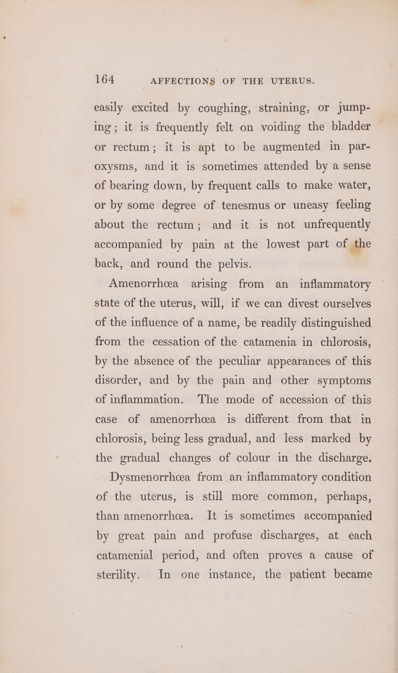 easily excited by coughing, straining, or jump- ing; it is frequently felt on voiding the bladder or rectum; it is apt to be augmented in par- oxysms, and it is sometimes attended by a sense of bearing down, by frequent calls to make water, or by some degree of tenesmus or uneasy feeling about the rectum; and it is not unfrequently accompanied by pain at the lowest part of the back, and round the pelvis. Amenorrhea arising from an _ inflammatory state of the uterus, will, if we can divest ourselves of the influence of a name, be readily distinguished from the cessation of the catamenia in chlorosis, by the absence of the peculiar appearances of this disorder, and by the pain and other symptoms of inflammation. The mode of accession of this case of amenorrhea is different from that in chlorosis, being less gradual, and less marked by the gradual changes of colour in the discharge. Dysmenorrhcea from an inflammatory condition of the uterus, is still more common, perhaps, than amenorrheea. It is sometimes accompanied by great pain and profuse discharges, at each catamenial period, and often proves a cause of sterility. In one instance, the patient became