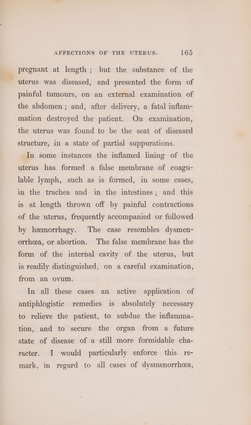 pregnant at length ; but the substance of the uterus was diseased, and presented the form of painful tumours, on an external examination of the abdomen ; and, after delivery, a fatal inflam- mation destroyed the patient. On examination, the uterus was found to be the seat of diseased structure, in a state of partial suppurations. In some instances the inflamed lining of the uterus has formed a false membrane of coagu- lable lymph, such as is formed, in some cases, in the trachea and in the intestines; and this is at length thrown off by painful contractions of the uterus, frequently accompanied or followed by hemorrhagy. The case resembles dysmen- orrhea, or abortion. The false membrane has the form of the internal cavity of the uterus, but is readily distinguished, on a careful examination, from an ovum. In all these cases an active application of antiphlogistic remedies is absolutely necessary to relieve the patient, to subdue the inflamma- tion, and to secure the organ from a future state of disease of a still more formidable cha- racter. I would particularly enforce this re- mark, in regard to all cases of dysmenorrhea,