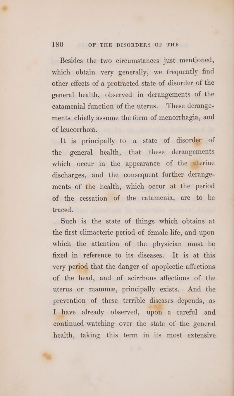 Besides the two circumstances just mentioned, which obtain very generally; we frequently find other effects of a protracted state of disorder of the general health, observed in derangements of the catamenial function of the uterus. These derange- ments chiefly assume the form of menorrhagia, and of leucorrheea. It is principally to a state of disorder of the general health, that these derangements which occur in the appearance of the uterine discharges, and the consequent further derange- ments of the health, which occur at the period of the cessation of the catamenia, are to be traced. Such is the state of things which obtains at the first climacteric period of female life, and upon which the attention of the physician must be fixed in reference to its diseases. It is at this very period that the danger of apoplectic affections of the head, and of scirrhous affections of the uterus or mamme, principally exists. And the prevention of these terrible diseases depends, as I have already observed, open a careful and continued watching over the state of the. general health, taking this term in its most extensive