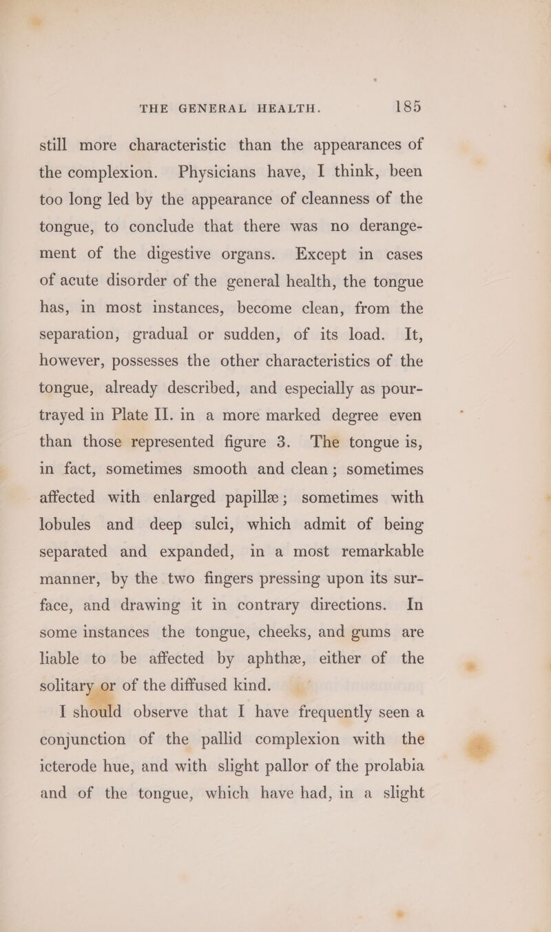 still more characteristic than the appearances of the complexion. Physicians have, I think, been too long led by the appearance of cleanness of the tongue, to conclude that there was no derange- ment of the digestive organs. Except in cases of acute disorder of the general health, the tongue has, in most instances, become clean, from the separation, gradual or sudden, of its load. It, however, possesses the other characteristics of the tongue, already described, and especially as pour- trayed in Plate I]. in a more marked degree even than those represented figure 3. The tongue is, in fact, sometimes smooth and clean; sometimes affected with enlarged papille; sometimes with lobules and deep sulci, which admit of being separated and expanded, in a most remarkable manner, by the two fingers pressing upon its sur- face, and drawing it in contrary directions. In some instances the tongue, cheeks, and gums are liable to be affected by aphthze, either of the solitary or of the diffused kind. I should observe that I have frequently seen a conjunction of the pallid complexion with the icterode hue, and with slight pallor of the prolabia and of the tongue, which have had, in a slight