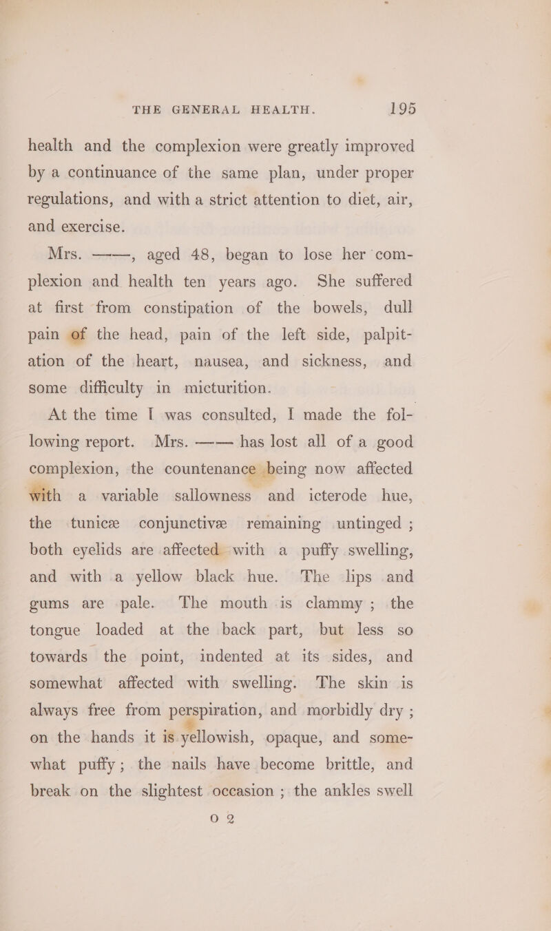 health and the complexion were greatly improved by a continuance of the same plan, under proper regulations, and with a strict attention to diet, air, and exercise. Mrs. —-—, aged 48, began to lose her com- plexion and health ten years ago. She suffered at first from constipation of the bowels, dull pain of the head, pain of the left side, palpit- ation of the heart, nausea, and sickness, and some difficulty in micturition. At the time I was consulted, | made the fol- lowing report. Mrs. —— has lost all of a good complexion, the countenance being now affected with a variable sallowness and icterode hue, the tunicee conjunctive remaining untinged ; both eyelids are affected with a puffy swelling, and with a yellow black hue. The lips and gums are pale. The mouth is clammy ; the tongue loaded at the back part, but less so towards the point, indented at its sides, and somewhat affected with swelling. The skin is always free from perspiration, and morbidly dry ; on the hands it is yellowish, opaque, and some- what puffy ; the nails have become brittle, and break on the slightest occasion ; the ankles swell 02