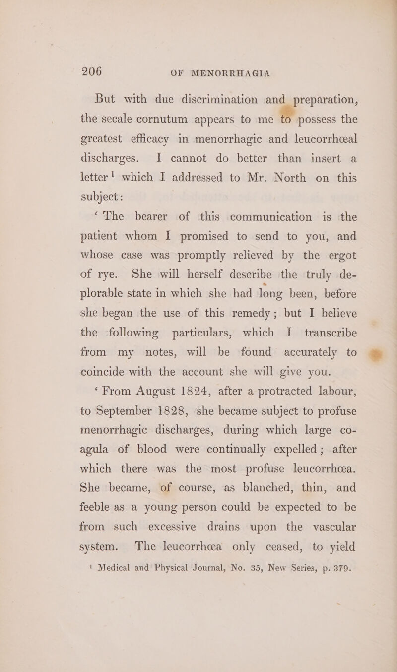 But with due discrimination and preparation, the secale cornutum appears to me to possess the greatest efficacy in menorrhagic and leucorrheal discharges. I cannot do better than insert a letter! which I addressed to Mr. North on this subject : ‘The bearer of this communication is the patient whom I promised to send to you, and whose case was promptly relieved by the ergot of rye. She will herself describe ‘the truly de- plorable state in which she had long been, before she began the use of this remedy; but I believe the following particulars, which I transcribe from my notes, will be found accurately to coincide with the account she will give you. ‘From August 1824, after a protracted labour, to September 1828, she became subject to profuse menorrhagic discharges, during which large co- agula of blood were continually expelled; after which there was the most profuse leucorrheea. She became, of course, as blanched, thin, and feeble as a young person could be expected to be from such excessive drains upon the vascular system. The leucorrhcea only ceased, to yield ' Medical and Physical Journal, No. 35, New Series, p. 379.