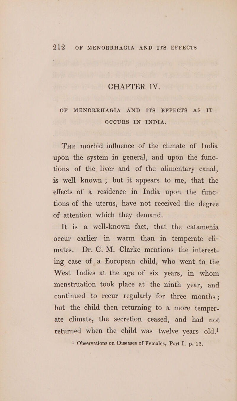 CHAPTER IV. OF MENORRHAGIA AND ITS EFFECTS AS IT OCCURS IN INDIA. Tue morbid influence of the climate of India upon the system in general, and upon the func- tions of the liver and of the alimentary canal, is well known ; but it appears to me, that the effects of a residence in India upon the func- tions of the uterus, have not received the degree of attention which they demand. It is a well-known fact, that the catamenia occur earlier in warm than in temperate cli- mates. Dr. C. M. Clarke mentions the interest- ing case of a European child, who went to the West Indies at the age of six years, in whom — menstruation took place at the ninth year, and continued to recur regularly for three months; but the child then returning to a more temper- ate climate, the secretion ceased, and had not returned when the child was twelve years old.! 1 Observations on Diseases of Females, Part I. p. 12.