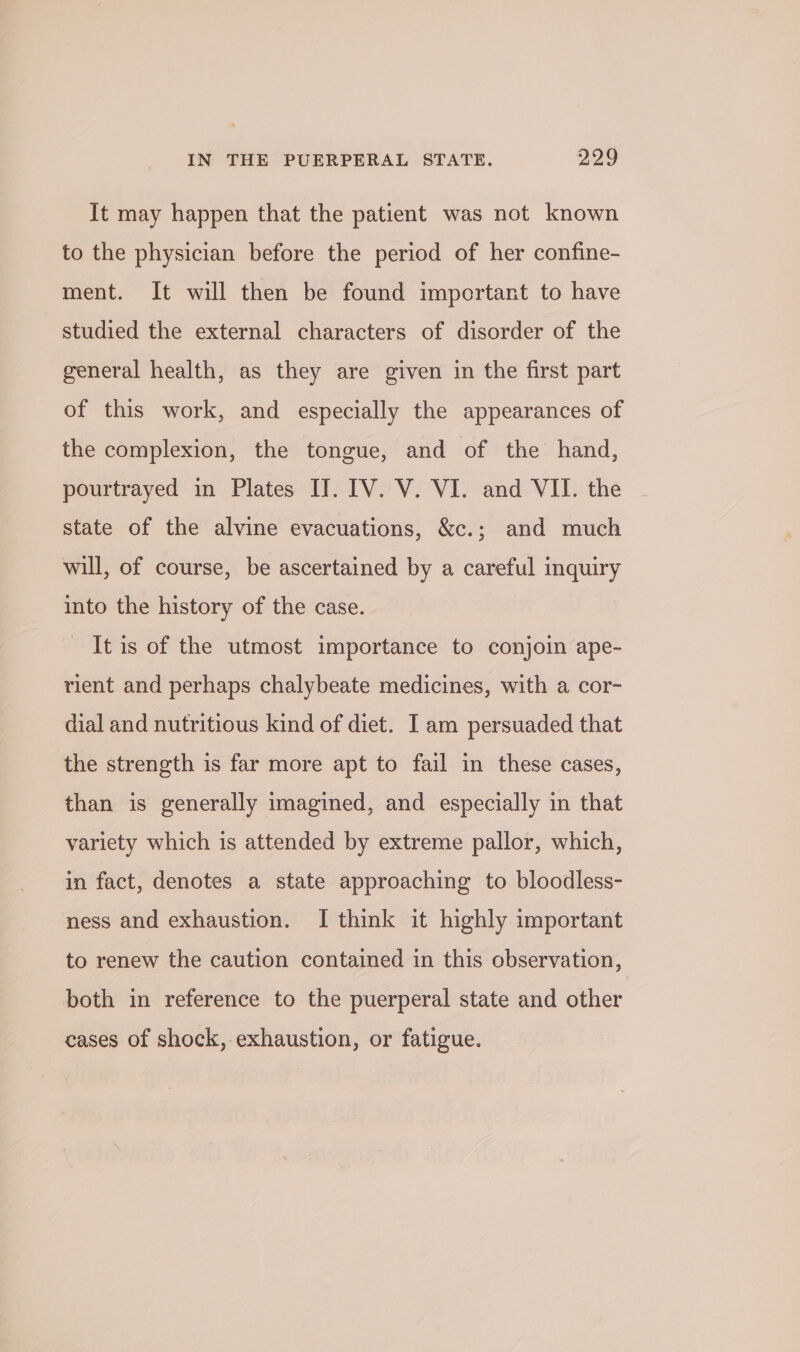 It may happen that the patient was not known to the physician before the period of her confine- ment. It will then be found important to have studied the external characters of disorder of the general health, as they are given in the first part of this work, and especially the appearances of the complexion, the tongue, and of the hand, pourtrayed in Plates I]. IV. V. VI. and VII. the state of the alvine evacuations, &amp;c.; and much will, of course, be ascertained by a careful inquiry into the history of the case. - Itis of the utmost importance to conjoin ape- rient and perhaps chalybeate medicines, with a cor- dial and nutritious kind of diet. I am persuaded that the strength is far more apt to fail in these cases, than is generally imagined, and especially in that variety which is attended by extreme pallor, which, in fact, denotes a state approaching to bloodless- ness and exhaustion. I think it highly important to renew the caution contained in this observation, both in reference to the puerperal state and other cases of shock, exhaustion, or fatigue.