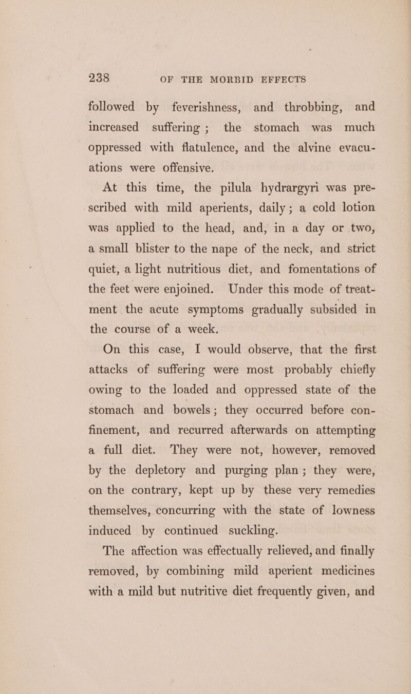 followed by feverishness, and throbbing, and increased suffering ; the stomach was much oppressed with flatulence, and the alvine evacu- ations were offensive. At this time, the pilula hydrargyri was pre- scribed with mild aperients, daily; a cold lotion was applied to the head, and, in a day or two, a small blister to the nape of the neck, and strict quiet, a hght nutritious diet, and fomentations of the feet were enjoined. Under this mode of treat- ment the acute symptoms gradually subsided in the course of a week. On this case, I would observe, that the first attacks of suffering were most probably chiefly owing to the loaded and oppressed state of the stomach and bowels; they occurred before con- finement, and recurred afterwards on attempting a full diet. They were not, however, removed by the depletory and purging plan; they were, on the contrary, kept up by these very remedies themselves, concurring with the state of lowness induced by continued suckling. The affection was effectually relieved, and finally removed, by combining mild aperient medicines with a mild but nutritive diet frequently given, and