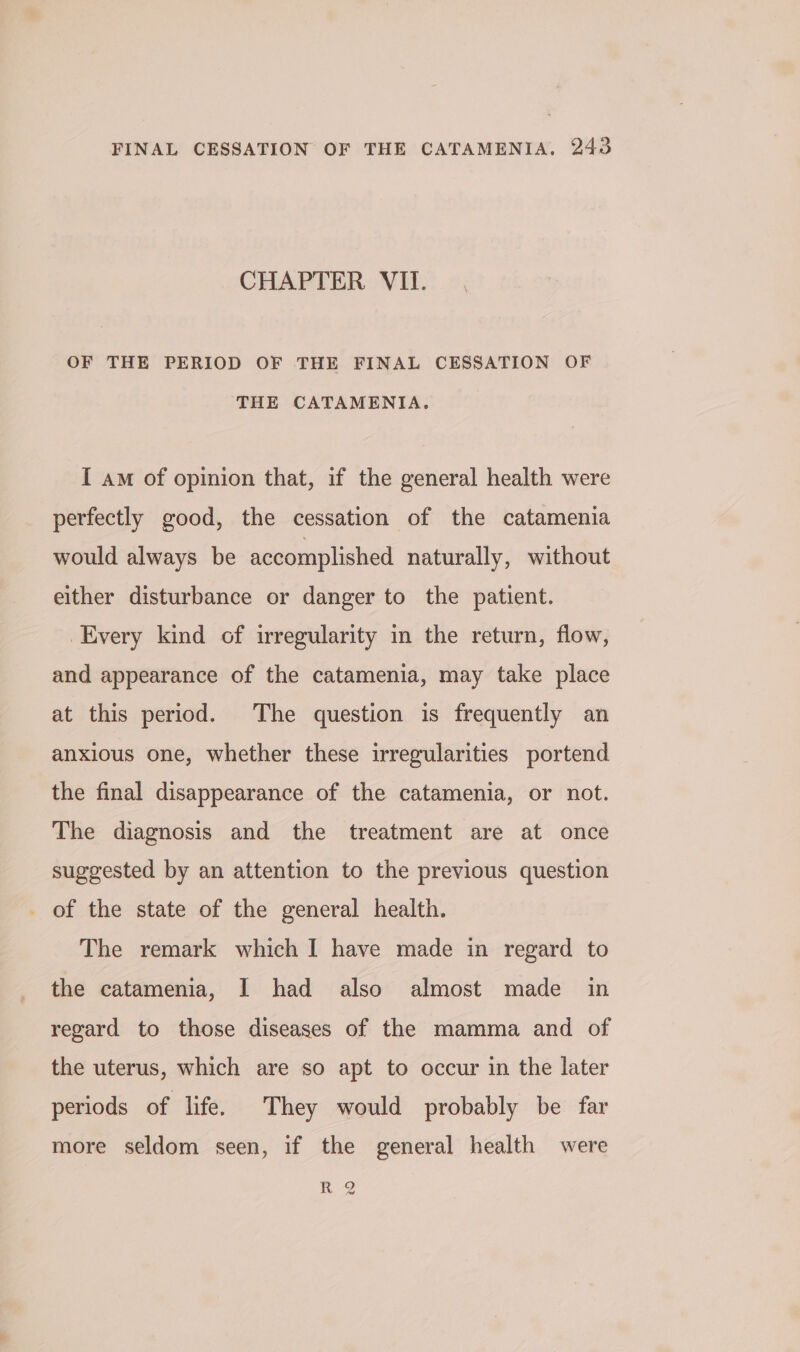 CHAPTER VII. OF THE PERIOD OF THE FINAL CESSATION OF THE CATAMENIA. I am of opinion that, if the general health were perfectly good, the cessation of the catamenia would always be accomplished naturally, without either disturbance or danger to the patient. Every kind of irregularity in the return, flow, and appearance of the catamenia, may take place at this period. The question is frequently an anxious one, whether these irregularities portend the final disappearance of the catamenia, or not. The diagnosis and the treatment are at once suggested by an attention to the previous question _ of the state of the general health. The remark which I have made in regard to the catamenia, I had also almost made in regard to those diseases of the mamma and of the uterus, which are so apt to occur in the later periods of life. They would probably be far more seldom seen, if the general health were R.-2