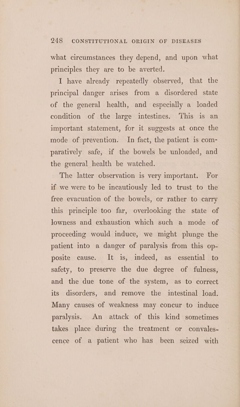 what circumstances they depend, and upon what principles they are to be averted. I have already repeatedly observed, that the principal danger arises from a disordered state of the general health, and especially a loaded condition of the large intestines. This is an important statement, for it suggests at once the mode of prevention. In fact, the patient 1s com- paratively safe, if the bowels be unloaded, and the general health be watched. The latter observation is very important. For if we were to be incautiously led to trust to the free evacuation of the bowels, or rather to carry this principle too far, overlooking the state of lowness and exhaustion which such a mode of proceeding would induce, we might plunge the patient into a danger of paralysis from this op- posite cause. It is, indeed, as essential to safety, to preserve the due degree of fulness, and the due tone of the system, as to correct its disorders, and remove the intestinal load. Many causes of weakness may concur to induce paralysis. An attack of this kind sometimes takes place during the treatment or convales- cence of a patient who has been seized with