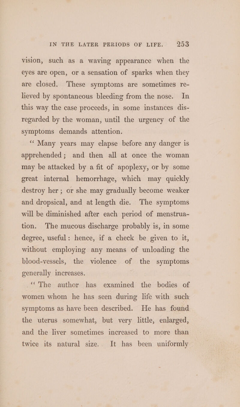 vision, such as a waving appearance when the eyes are open, or a sensation of sparks when they are closed. ‘These symptoms are sometimes re- lieved by spontaneous bleeding from the nose. In this way the case proceeds, in some instances dis- regarded by the woman, until the urgency of the symptoms demands attention. ‘“‘ Many years may elapse before any danger is apprehended; and then all at once the woman may be attacked by a fit of apoplexy, or by some great internal hemorrhage, which may quickly destroy her ; cr she may gradually become weaker and dropsical, and at length die. The symptoms will be diminished after each period of menstrua- tion. The mucous discharge probably is, in some degree, useful: hence, if a check be given to it, without employing any means of unloading the blood-vessels, the violence of the symptoms generally increases. | ‘The author has examined the bodies of women whom he has seen during life with such: symptoms as have been described. He has found the uterus somewhat, but very little, enlarged, and the liver sometimes increased to more than twice its natural size. It has been uniformly