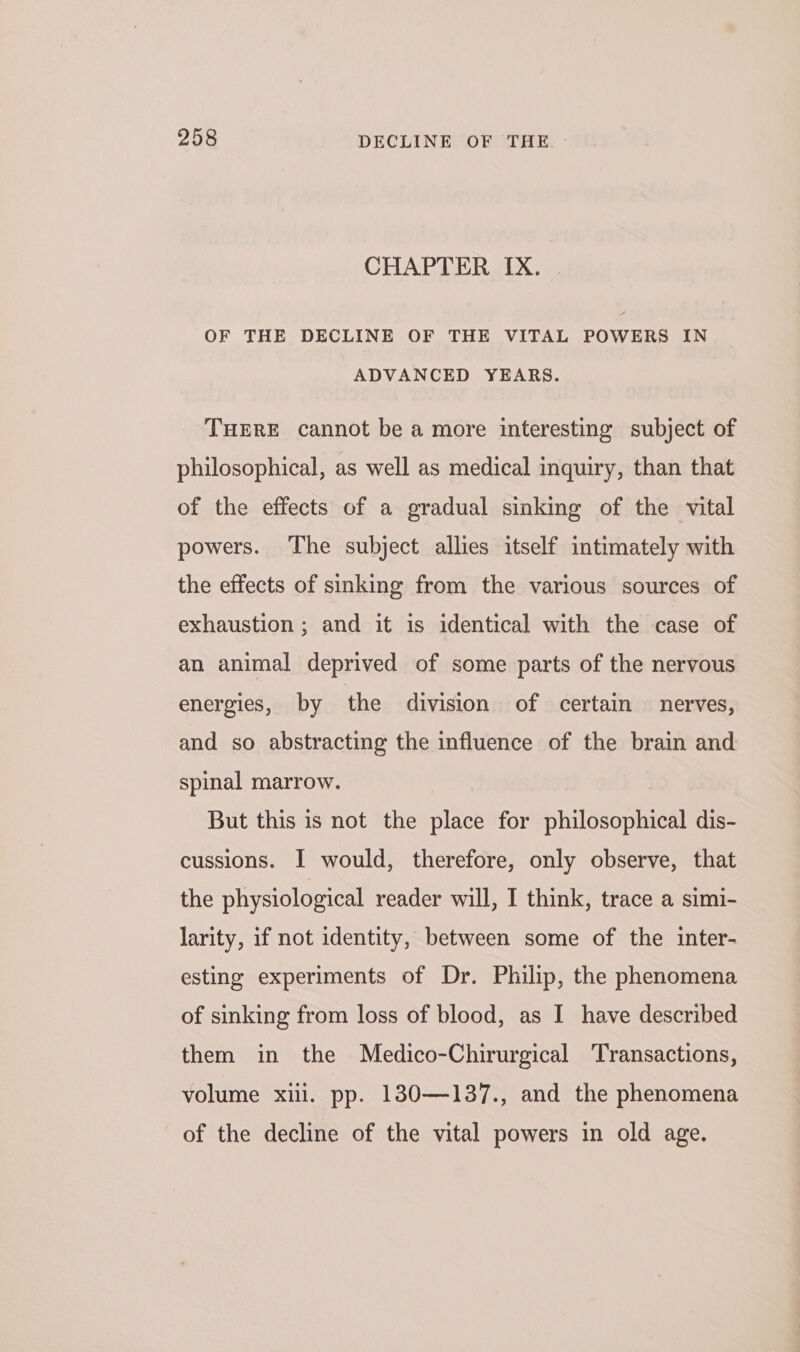 CHAPTER IX. OF THE DECLINE OF THE VITAL POWERS IN ADVANCED YEARS. THERE cannot be a more interesting subject of philosophical, as well as medical inquiry, than that of the effects of a gradual sinking of the vital powers. The subject allies itself intimately with the effects of sinking from the various sources of exhaustion ; and it is identical with the case of an animal deprived of some parts of the nervous energies, by the division of certain nerves, and so abstracting the influence of the brain and spinal marrow. But this is not the place for philosophical dis- cussions. I would, therefore, only observe, that the physiological reader will, I think, trace a simi- larity, if not identity, between some of the inter- esting experiments of Dr. Philip, the phenomena of sinking from loss of blood, as I have described them in the Medico-Chirurgical Transactions, volume xill. pp. 130—137., and the phenomena of the decline of the vital powers in old age.