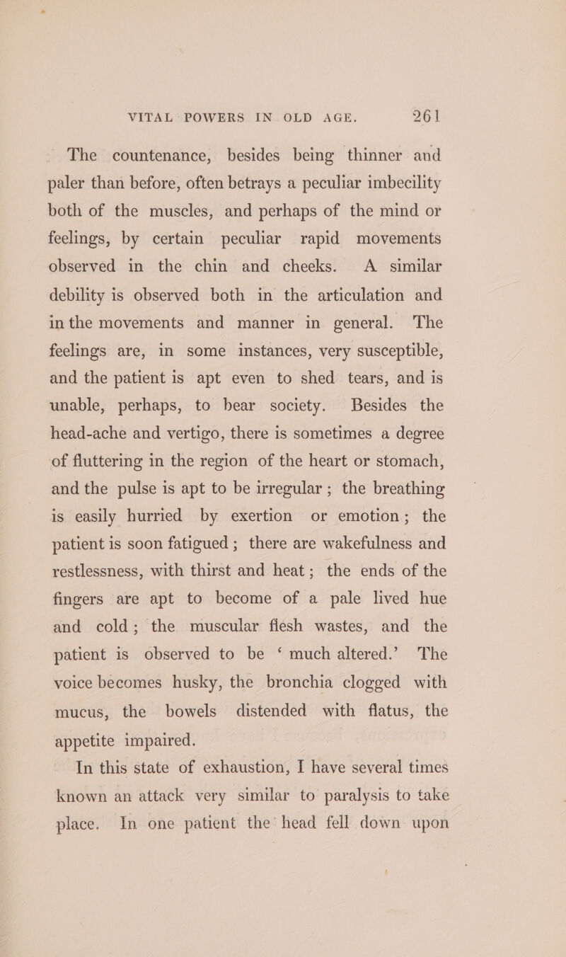 The countenance, besides being thinner and paler than before, often betrays a peculiar imbecility both of the muscles, and perhaps of the mind or feelings, by certain peculiar rapid movements observed in the chin and cheeks. A_ similar debility 1s observed both in the articulation and inthe movements and manner in general. The feelings are, in some instances, very susceptible, and the patient is apt even to shed tears, and is unable, perhaps, to bear society. Besides the head-ache and vertigo, there is sometimes a degree of fluttering in the region of the heart or stomach, and the pulse is apt to be irregular ; the breathing is easily hurried by exertion or emotion; the patient is soon fatigued ; there are wakefulness and restlessness, with thirst and heat; the ends of the fingers are apt to become of a pale lived hue and cold; the muscular flesh wastes, and the patient is observed to be ‘ much altered.’ The voice becomes husky, the bronchia clogged with mucus, the bowels distended with flatus, the appetite impaired. In this state of exhaustion, I have several times known an attack very similar to paralysis to take place. In one patient the head fell down upon