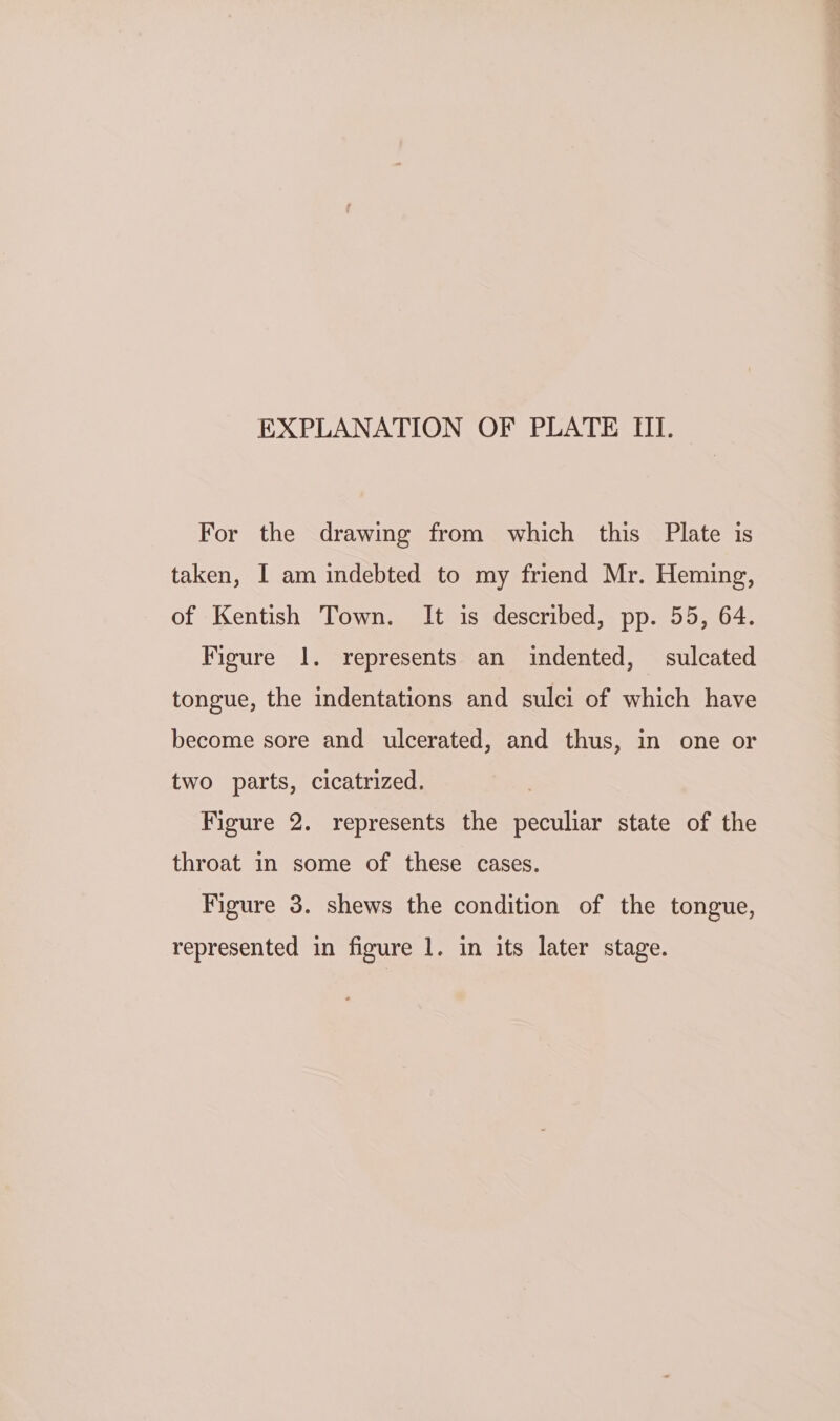 For the drawing from which this Plate is taken, I am indebted to my friend Mr. Heming, of Kentish Town. It is described, pp. 55, 64. Figure 1. represents an indented, sulcated tongue, the indentations and sulci of which have become sore and ulcerated, and thus, in one or two parts, cicatrized. Figure 2. represents the peculiar state of the throat in some of these cases. Figure 3. shews the condition of the tongue,