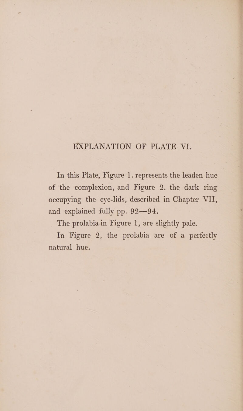 In this Plate, Figure 1. represents the leaden hue of the complexion, and Figure 2. the dark ring occupying the eye-lids, described in Chapter VII, and explained fully pp. 92—94. The prolabia in Figure 1, are slightly pale. In Figure 2, the prolabia are of a perfectly natural hue.