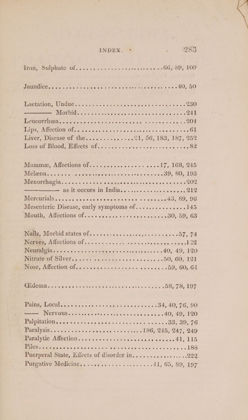 trom, Sulphate: Of, 64. 44:0 ses v0 k grsigrajen HOO LOO VAIO 6 aoe a ose Sig so veie es os ese @e@eets Pee Ors ss 40&gt; OO Pactationie Undue 20. orice Senate cn Maas ane ee g 230 IMOPOIT Cred 30% ee gS Siar a pase Sitar ae iste; nee ee PiCUCOP NORA civ cie eee x ca tales ss Serie iabeiee cesvecins = fei, | On TAs, PA COMOM Osis vic gc oe ve cei a's 9 one's pe css hang ewe GE Liver, Disease of the........ Siete il, DO, 1Go,497;,. e002 Loss of Blood, Effects of......... Bie ese ras ances aie eRe. Mamme, Affections Of. 7 5... 3060600 0 soe ch. boo 24e Melena...... wisi state eieletweys ot eae, &lt;n) 5 aie cease 39, 80, 193 Menorrhapia &lt;6 6. 3 6s Se oro ae sece es ess 202 ASU OCCULS: HE ARGIAG 6's), &lt;5 65 0 tale 4 oases SAO NMG NEIR as. aloe t sk oie Sieieieleie-d aca '4 408 a a stk SO 96 Mesenteric Disease, early symptoms of........... 00+ 145 louth, NieCtiOnS Of. &lt;&lt;&lt; 40s nek oe ae o ona os BOL OD, 68” Nails, Morbid states Of 6.656 ss os ewes ease awa ths -a0gy 7A PG eee AUCCHONS Of... en pce tee ted aie efe omnia oe Poo 04 0 a a a me BG ar vier ae Saewo sis cds 49.190 Writeic of SUVEr.. 66 eek eke oe we Cp wee sO, GO, 128 NSE, ATCCLONZOF eicd) 5, 016 die ow rs oe ees Sota», Oe. «4 OVS 005,04 RE CCMA ois 26 as Sa ee SETA ne heb eS IS 58, 78, 197 Pains, Local, eeteoscewmereees ee eo gaeeteseeeoae s 34, 40, 716, SO ba | Nervous @ee ee @9eee?eeovxraseeveoxeee @ooee@eo6 40, 49, 120 pa MUTT IOles 419° oslo ue 460009 a x cen oO wets (Bo, 39,70 POMalysie’. 3. %0s oh) 55 ss ripe wes we sei o LOO, 2A S47, O49 Paral yuie“AMechion . &lt;6 /c.'d aes 5 6 0% Aeticwsasssactl, 15 Ess iar c pidiac @ ese! (0 @erxseeeeevpeereee eee ee sa0 el SS Puerperal State, Effects of disorder in.,..... Ga ukeg ste PURE IEVE-WECGICING) , 03 64 050+ cles ene ts ees 41, 65, 89, 197