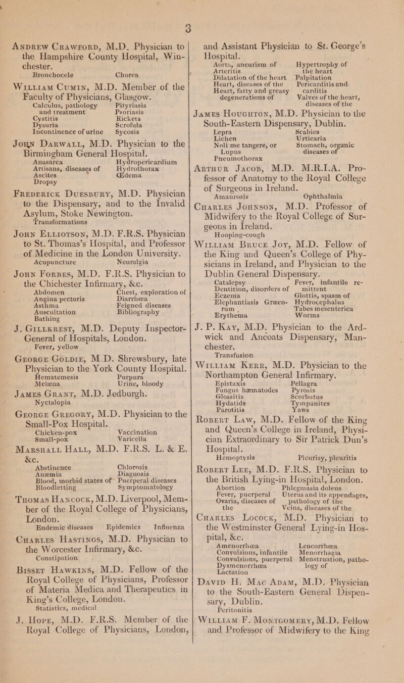 Anprew Crawrorp, M.D. Physician to the Hampshire County Hospital, Win- chester. Bronchocele Chorea Witiram Cumin, M.D. Member of the Faculty of Physicians, Glasgow. Calculus, pathology Pityriasis and treatment Psoriasis Cystitis Rickets Dysuria Scrofula Incontinence of urine Sycosis Joun Darwatt, M.D. Physician to the Birmingham General Hospital. Anasarca Hydropericardium Artisans, diseases of Hydrothorax Ascites &gt; (Edema Dropsy Freperick Dursspury, M.D. Physician to the Dispensary, and to the Invalid Asylum, Stoke Newington. Transformations Joun Extiotson, M.D. F.R.S. Physician to St. Thomas’s Hospital, and Professor of Medicine in the London University. Acupuncture Neuralgia Joun Forzes, M.D. F.R.S. Physician to the Chichester Infirmary, &amp;c. Abdomen Chest, exploration of Angina pectoris Diarrhea Asthma Feigned diseases Auscuitation Bibliography Bathing J. Girtxrest, M.D. Deputy Inspector- General of Hospitals, London. Fever, yellow Grorce Goipiz, M.D. Shrewsbury, late Physician to the York County Hospital. Hematemesis Purpura Melena Urine, bloody James Grant, M.D. Jedburgh. Nyctalopia Grorce Grecory, M.D. Physician to the Small-Pox Hospital. Chicken-pox Vaccination Small-pox Varicella Marsnart Hatt, M.D. F.RS. L&amp;E. &amp;e. Abstinence Chlorosis Anemia Diagnosis Blood, morbid states of Puerperal diseases Bloodletting Symptomatology Tuomas Hancock, M.D. Liverpool, Mem- ber of the Royal College of Physicians, London. Endemic diseases Influenza Cuaries Hastincs, M.D. Physician to the Worcester Infirmary, &amp;c. Constipation Bisser Hawkins, M.D. Fellow of the Royal College of Physicians, Professor of Materia Medica and Therapeutics in King’s College, London. Statistics, medical J. Hors, M.D. F.R.S. Member of the Royal College of Physicians, London, Epidemics and Assistant Physician to St. George’s Hospital. Aorta, aneurism of Hypertrophy of Arteritis the heart Dilatation of the heart Palpitation Heart, diseases of the Pericarditis and Heart, fatty and greasy carditis degenerations of Valves of the heart, diseases of the James Houcuton, M.D. Physician to the South-Eastern Dispensary, Dublin. Lepra Scabies Lichen Urticaria Noli me tangere, or Stomach, organic Lupus diseases of Pneumothorax Artuur Jacos, M.D. M.R.I.A. Pro- fessor of Anatomy to the Royal College of Surgeons in Ireland. Amaurosis Ophthalmia Cuaries Jonnson, M.D. Professor of Midwifery to the Royal College of Sur- geons in Ireland. Hooping-cough Wiitzam Bruce Joy, M.D. Fellow of the King and Queen’s College of Phy- sicians in Ireland, and Physician to the Dublin General Dispensary. Catalepsy Fever, infantile re- Dentition, disorders of | mittent Eczema Glottis, spasm of Elephantiasis Graco- Hydrocephalus rum | Tabes mesenterica Erythema Worms J.P. Kay, M.D. Physician to the. Ard- wick and Ancoats Dispensary, Man- chester. Transfusion Wittiam Kerr, M.D. Physician to the Northampton General Infirmary. Epistaxis Pellagra Fungus hematodes Pyrosis Glossitis Scorbutus Hydatids Tyinpanites Parotitis Yaws Rozsert Law, M.D. Fellow of the King and Queen’s College in Ireland, Physi- cian Extraordinary to Sir Patrick Dun’s Hospital. Hemoptysis Pleurisy, pleuritis Rosert Ler, M.D. F.R.S. Physician to the British Lying-in Hospital, London. Abortion _ Phiegmasia dolens Fever, puerperal Uterus and its appendages, Ovaria, diseases of pathology of the the Veins, diseases of the CuariEs Lococx, M.D. Physician to the Westminster General Lying-in Hos- pital, &amp;c. Amenorrhea Leucorrheea Convulsions, infantile Menorrhagia Convulsions, puerperal Menstruation, patho- Dysmenorrhcea logy of Lactation Davip H. Mac Apam, M.D. Physician to the South-Eastern General Dispen- sary, Dublin. Peritonitis Wixtiiam I. Montcomery, M.D. Fellow and Professor of Midwifery to the King