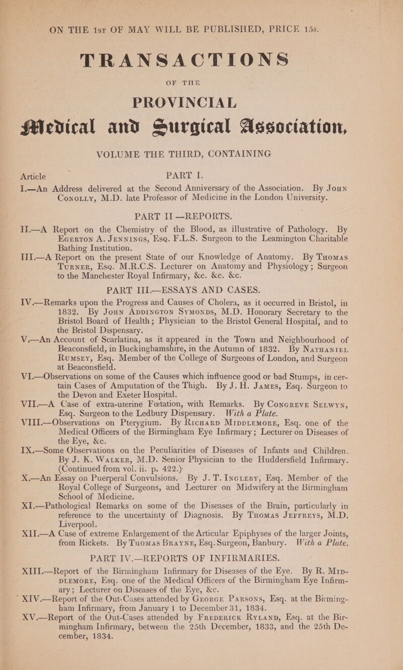 ON THE 1st OF MAY WILL BE PUBLISHED, PRICE 15s. TRANSACTIONS OF THE | PROVINCIAL Medical and Surgical Association, VOLUME THE THIRD, CONTAINING Article m PART I. I.—An Address delivered at the Second Anniversary of the Association. By Joun Conotiy, M.D. late Professor of Medicine in the London University. PART Il —REPORTS. Ii—A Report on the Chemistry of the Blood, as illustrative of Pathology. By Ecerton A. Jennineos, Esq. F.L.S. Surgeon to the Leamington Charitable Bathing Institution. III.—A Report on the present State of our Knowledge of Anatomy. By Tuomas Turner, Esa. M.R.C.S. Lecturer on Anatomy and Physiology; Surgeon to the Manchester Royal Infirmary, &amp;c. &amp;c. &amp;c. PART III—ESSAYS AND CASES. TV.—Remarks upon the Progress and Causes of Cholera, as it occurred in Bristol, in 1832. By Joan Appincton Symonps, M.D. Honorary Secretary to the Bristol Board of Health; Physician to the Bristol General Hospital, and to the Bristol Dispensary. V.—An Account of Scarlatina, as it appeared in the Town and Neighbourhood of Beaconsfield, in Buckinghamshire, in the Autumn of 1832. By Narwanre1 Rumssy, Esq. Member of the College of Surgeons of London, and Surgeon at Beaconsfield. ViI.—Observations on some of the Causes which influence good or bad Stumps, in cer- tain Cases of Amputation of the Thigh. By J. H. James, Esq. Surgeon to the Devon and Exeter Hospital. VII.—A Case of extra-uterine Feetation, with Remarks. By Concreve Seiwyn, Esq. Surgeon to the Ledbury Dispensary. With a Plate. VIII.—Observations on Pterygium. By Richarp Mippiemore, Esq. one of the Medical Officers of the Birmingham Eye Infirmary; Lecturer on Diseases of the Eye, &amp;c. IX.—Some Observations on the Peculiarities of Diseases of Infants and Children. By J. K. Waker, M.D. Senior Physician to the Huddersfield Infirmary. (Continued from vol. ii. p. 422.) X.—An Essay on Puerperal Convulsions. By J.T. Incresy, Esq. Member of the Royal College of Surgeons, and Lecturer on Midwifery at the Birmingham School of Medicine. XI.—Pathological Remarks on some of the Diseases of the Brain, particularly in reference to the uncertainty of Diagnosis. By Tuomas Jerrreys, M.D. Liverpool. XII.—A Case of extreme Enlargement of the Articular Epiphyses of the larger Joints, from Rickets. By Tuomas Brayne, Esq.Surgeon, Banbury. With « Plate. PART IV.—REPORTS OF INFIRMARIES. XIII.—Report of the Birmingham Infirmary for Diseases of the Eye. By R. Mrp- DLEMORE, Esq. one of the Medical Officers of the Birmingham Eye Infirm- ary; Lecturer on Diseases of the Hye, &amp;c. ‘ XIV.—Report of the Out-Cases attended by Grorcr Parsons, Esq. at the Birming- ham Infirmary, from January 1 to December 31, 1834. XV.—Report of the Out-Cases attended by Freprrick Ryxanp, Esq. at the Bir- mingham Infirmary, between the 25th December, 1833, and the 25th De- cember, 1834.