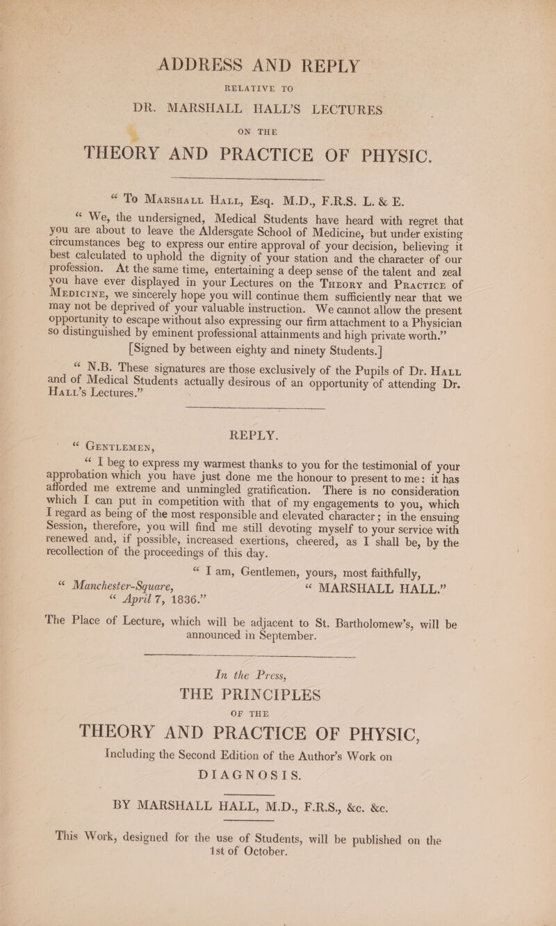 ADDRESS AND REPLY RELATIVE TO DR. MARSHALL HALI’S LECTURES ON THE THEORY AND PRACTICE OF PHYSIC. “To Marsuatt Harr, Esq. M.D., F.R.S. L. &amp; E. “ We, the undersigned, Medical Students have heard with regret that you are about to leave the Aldersgate School of Medicine, but under existing circumstances beg to express our entire approval of your decision, believing it best calculated to uphold the dignity of your station and the character of our profession. At the same time, entertaining a deep sense of the talent and zeal you have ever displayed in your Lectures on the Tarory and Practice of Mepicinz, we sincerely hope you will continue them sufficiently near that we may not be deprived of your valuable instruction. We cannot allow the present opportunity to escape without also expressing our firm attachment to a Physician so distinguished by eminent professional attainments and high private worth.” [Signed by between eighty and ninety Students. | “ N.B. These signatures are those exclusively of the Pupils of Dr. Hat1 and of Medical Students actually desirous of an opportunity of attending Dr. Haxw’s Lectures.” REPLY. “© GENTLEMEN, “ I beg to express my warmest thanks to you for the testimonial of your approbation which you have just done me the honour to present to me: it has afforded me extreme and unmingled gratification. There is no consideration which I can put in competition with that of my engagements to you, which T regard as being of the most responsible and elevated character ; in the ensuing Session, therefore, you will find me still devoting myself to your service with renewed and, if possible, increased exertions, cheered, as I shall be, by the recollection of the proceedings of this day. “ Tam, Gentlemen, yours, most faithfully, “ Manchester-Square, “ MARSHALL HALL.” se April 7, 1836.” The Place of Lecture, which will be adjacent to St. Bartholomew’s, will be announced in September. In the Press, THE PRINCIPLES OF THE THEORY AND PRACTICE OF PHYSIC, Including the Second Edition of the Author’s Work on DIAGNOSIS. BY MARSHALL HALL, M.D., F.RS., &amp;c. &amp;c. This Work, designed for the use of Students, will be published on the 1st of October.