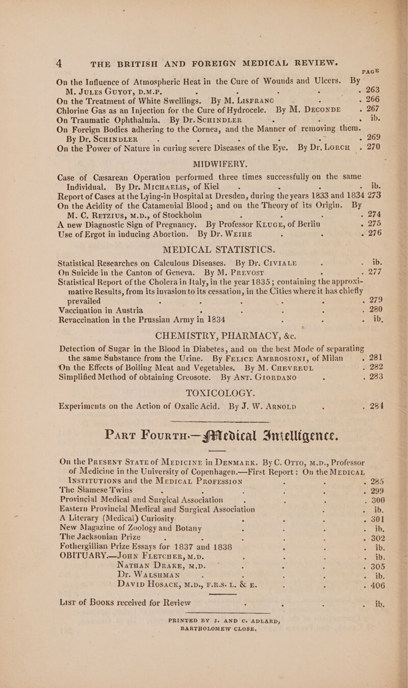 PAGE On the Influence of Atmospheric Heat in the Cure of Wounds and Ulcers. By M. Jutes Guyot, D.M.P. ; . 263 On the Treatment of White Swellings. By M. LISFRANC . 266 Chlorine Gas as an Injection for the Cure of Hydrocele. By M. DECONDE . 267 On Traumatic Ophthalmia. By Dr. ScHINDLER : . ib; On Foreign Bodies adhering to the ores and the Manner of removing them. By Dr. ScHINDLER : . 269 On the Power of Nature in curing severe Diseases of the Eye. By Dr. Lorcu . 270 MIDWIFERY. Case of Cesarean Operation performed three times successfully on the same Individual. By Dr. Mrcuar.is, of Kiel ; = anal Report of Cases at the Lying-in Hospital at Dresden, during the years 1833 and 1834 273 On the Acidity of the Catamevial Blood; and on the Theory of its gts: By M. C. RetTzius, M.D., of Stockholm . 274 A new Diagnostic Sign bf Pregnancy. By Professor KivcE, of Beilin » 275 Use of Ergot in inducing Abortion. By Dr. WEIHE ; : . 276 MEDICAL STATISTICS. Statistical Researches on Calculous Diseases. By Dr. CIVIALE . - be On Suicide in the Canton of Geneva. By M. PREvost sees Statistical Report of the Cholera in IJtaly, in the year 1835; containing the approxi- mative Results, from its invasion to its cessation, in the Cities where it has chiefly prevailed ° : - : : . aio Vaccination in Austria : - : . 280 Revaccination in the Prussian Army in n 1834 : : - ene CHEMISTRY, PHARMACY, &amp;c. Detection of Sugar in the Blood in Diabetes, and on the best Mode of separating the same Substance from the Urine. By FericE AmBrosiont, of Milan srs | On the Effects of Boiling Meat and Vegetables. By M. CHEVREUL . 2862 Simplified Method of obtaining Creosote. By AnT. GrornDANO : 283 TOXICOLOGY. Experiments on the Action of Oxalic Acid. By J. W. ArnoLp ; . 284 Part Fourtu.— Medical Srvielliqence. oe On the Present Srate of Mepicrne in Denmark. ByC. Orro, M.D., Professor of Medicine in the University of Copenhagen.—First Report : On the MEDICAL INSTITUTIONS and the MepicaL PRoFEssion : : . 285 The Siamese Twins , : ; . 299 Provincial Medical and Surgical Association ; : ; . 300 Eastern Provincial Medical and Surgical Association : ye A Literary (Medical) Curiosity: : : ; . 301 New Magazine of Zoology and Botany 3 ; : ae The Jacksonian Prize i 4 : ras Fothergillian Prize Essays for 1837 and 1838 : ; oo Us OBITUARY.—Joun FLercuenr, M.p. : : 3 See) NaTHAN Drake, MD or : : : + 30D Dr. WALSHMAN : : = . 2 Davip Hosack, M.D., F.R.S. L, &amp; ES : : - 406 List of Books received for Review : : , Pree PRINTED BY Je AND Ce ADLARD, BARTHOLOMEW CLOSE,