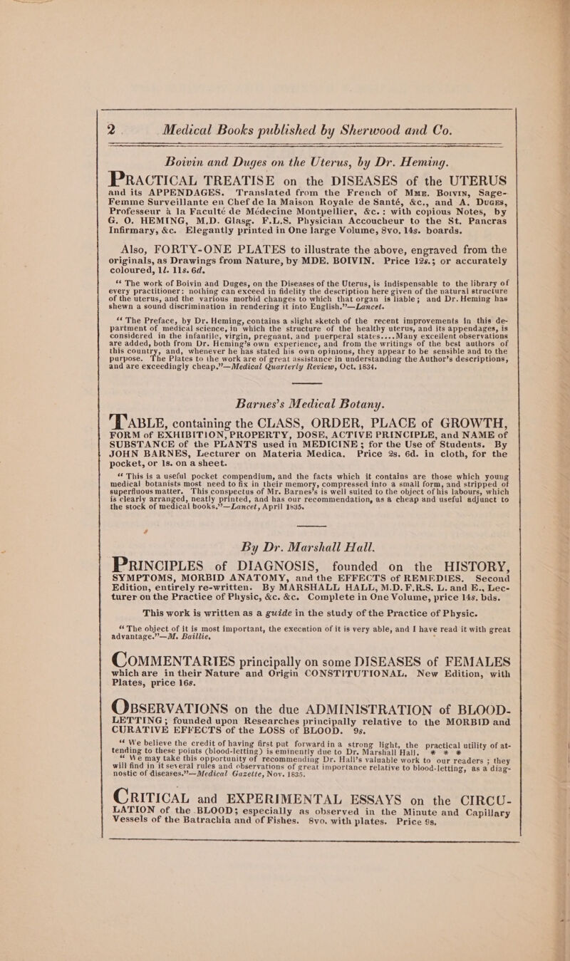 Boivin and Duges on the Uterus, by Dr. Heming. PRACTICAL TREATISE on the DISEASES of the UTERUS and its APPENDAGES. Translated from the French of Mmg. Boivin, Sage- Femme Surveillante en Chef de la Maison Royale de Santé, &amp;c., and A. DuaEs, Professeur 4 la Faculté de Médecine Montpellier, &amp;c.: with copious Notes, by G. 0. HEMING, M.D. Glasg. F.L.S. Physician Accoucheur to the St. Pancras Infirmary, &amp;c. Elegantly printed in One large Volume, 8vo. 14s. boards. Also, FORTY-ONE PLATES to illustrate the above, engraved from the originals, as Drawings from Nature, by MDE. BOIVIN. Price 12s.; or accurately coloured, 1d. 11s. 6d. ** The work of Boivin and Duges, on the Diseases of the Uterus, is indispensable to the library of every practitioner: nothing can exceed in fidelity the description here given of the natural structure of the uterus, and the various morbid changes to which that organ is liable; and Dr.Heming has shewn a sound discrimination in rendering it into English.”—Lancet. “* The Preface, by Dr. Heming, contains a slight sketch of the recent improvements in this de- partment of medical science, in which the structure of the healthy uterus, and its appendages, is considered in the infantile, virgin, pregnant, and puerperal states....Many excellent observations are added, both from Dr. Heming’s own experience, and from the writings of the best authors of this country, and, whenever he has stated his own opinions, they appear to be sensible and to the purpose. he Plates to the work are of great assistance in understanding the Author’s descriptions, and are exceedingly cheap.”’—Medical Quarterly Review, Oct, 1834. Barnes’s Medical Botany. TABLE, containing the CLASS, ORDER, PLACE of GROWTH, FORM of EXHIBITION, PROPERTY, DOSE, ACTIVE PRINCIPLE, and NAME of SUBSTANCE of the PLANTS used in MEDICINE; for the Use of Students. By JOHN BARNES, Lecturer on Materia Medica. Price 2s. 6d. in cloth, for the pocket, or 1s. on a sheet. ‘¢ This is a useful pocket coe pecdins, and the facts which it contains are those which young medical botanists most need to fix in their memory, compressed into a small form, and stripped _ of superfluous matter. This conspectus of Mr. Barnes’s is well suited to the object of his labours, which is clearly arranged, neatly printed, and has our recommendation, as a cheap and useful adjunct to the stock of medical books,”’—Lancet, April 1835. By Dr. Marshall Hall. PRINCIPLES of DIAGNOSIS, founded on the HISTORY, SYMPTOMS, MORBID ANATOMY, and the EFFECTS of REMEDIES. Second Edition, entirely re-written. By MARSHALL HALL, M.D.F.R.S. L. and E., Lec- turer on the Practice of Physic, &amp;c. &amp;c. Complete in One Volume, price 14s. bds. This work is written as a guide in the study of the Practice of Physic. “The object of it is most important, the execution of it is very able, and I have read it with great advantage.”—M. Baillie, COMMENTARIES principally on some DISEASES of FEMALES which are in their Nature and Origin CONSTITUTIONAL. New Edition, with Plates, price 16s. OBSERVATIONS on the due ADMINISTRATION of BLOOD- LETTING ; founded upon Researches principally relative to the MORBID and CURATIVE EFFECTS of the LOSS of BLOOD. 9s. ‘€ We believe the credit of having first put forward ina strong light, the tending to these points (blood-letting) is eminently due to Dr. Marshall Hall. “ We may take this opportunity of recommending Dr. Hall’s valuable work to our readers ; they will find in it several rules and observations of great importance relative to blood-letting, as a diag- nostic of diseases.”—Medical Gazette, Nov. 1835. ‘ x :, practical utility of at- * * * CRITICAL and EXPERIMENTAL ESSAYS on the CIRCU- LATION of the BLOOD; especially as observed in the Minute and C apillar Vessels of the Batrachia and of Fishes. 8vo. with plates. Price 9s. “ : : —— es