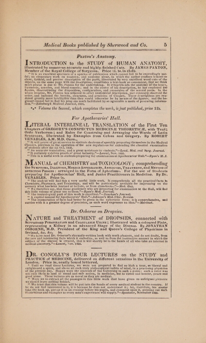 SELLE eee ee Paxton’s Anatomy. INTRODUCTION to the STUDY of HUMAN ANATOMY, illustrated by numerous accurate and highly-finished Cuts. By JAMES PAXTON, Member of the Royal College of Surgeons. Price (l. 1s. in cloth, ** it is an excellent specimen of a species of publication which cannot fail to be exceedingly use- ful; an elementary work on anatomy, and anatomy alone, in which the author confines himself to clear, faithful, and precise description of the parts, illustrated by very excellent wood-cuts of the objects, on the same page with the description, constitutes a text-book so convenient, that we think much praise is due to Mr. Paxton for the undertaking. [t comprehends the anatomy of the bones, ligaments, muscles, and blood-vessels; and in the course of his description, he has employed 280 fixures, illustratrating the disposition, configuration, and connexion of the several parts. In the whole treatise, Mr. Paxton has adhered to strict anatomical description, and evidently observed the order, and imitated the brevity, clearness, and precision of Cloquet. These descriptions are ren- dered greatly more intelligible than they would otherwise be by means of the figures; and the be- ginner cannot fail to find his progress much facilitated by so agreeable a mode of procuring informa- tion.”’—Edinburgh Medical Journal, 1832. ** Volume the Second, which completes the work, is just published, price 12s. For Apothecaries’ Hall. LITERAL INTERLINEAL TRANSLATION of the First Ten Chapters of GREGORY’S CONSPECTUS MEDICINA THEORETICA, with Text; Ordo Verborum 3; and Rules for Construing and Arranging the Words of Latin Sentences, illustrated by Examples from Celsus and Gregory. By ROBERT VENABLES, A.M. M.D. Oxon., “* It will prove of great service to students desirous of speedily preparing themselves in the Medical Classics, previous to the operation of the new regulations for extending the elassical examination of students after the Ist Oct. 1836. ** An accurate translation, and a great assistance to students.”—Lond. Med. end Surg. Journal. **Tt certainly exhibits proofs of great industry.”—Lancet, Nov. 1835. ** This is a useful work to students preparing for examination at Apothecaries’ Hall.”—Ryan’s M. J. MMLAnuaAt of CHEMISTRY and TOXICOLOGY ; comprehending the Symptoms, D1acnosis, MorsiD APPEARANCES, ANTIDOTES, ‘TREATMENT, and Meruop of DETECTING Potsons : arranged in the Form of Aphorisms. For the use of Students preparing for Apothecaries’ Hall, and Junior Practitioners in Medicine. By Dr. VENABLES. Price 7s. “ The student will find this a very useful little work. It comprehends all the practical facts in Chemistry, Pharmacy, and Toxicology, and will be particularly available for impressing on the memory what has been learned at lecture, or from class-books.””—Med. Gaz. ‘© We therefore say, that those gentlemen who are preparing for examination at the Hall, will find this little volume of great use to them.”—Ryan’s Med. Journal. ‘© The toxicological part of this work is excellent.”—Renshaw’s Journal. s* A capital mannal for Apothecaries’ Hall.”—Johnson’s Mcd. Chir. Roview. ** The enumeration of facts had better be given in the aphoristic form; it is comprehensive, and earries with it a greater degree of precision, as each word expresses an idea.”—Martinet. Dr. Osborne on Dropsies. WN ATURE and TREATMENT of DROPSIES, connected with SuppreEssED PERSPIRATION and CoAGULABLE URINE; illustrated with a coloured Plate, representing a Kidney in an advanced Stage of the Disease. By JONATHAN OSBORNE, M.D. President of the King and Queen’s College of Physicians in Ireland, &amp;c. &amp;c. 58. ‘*We have read Dr. Osborne’s elegantly-written book with much pleasure, and do not doubt, from the new and interesting facts which it embodies, as well as from the instructive manner in which the subject of the disease is treated, that it will shortly be in the hands of all who take an interest in medical giscovery.”—ZLancet, Nov. 1835, ])R. CONOLLY’S FOUR LECTURES on the STUDY and PRACTICE of MEDICINE, delivered on different occasions in the University of London. Price 5s,neatly bound lettered. * Until we read these Lectures, we were not prepared to find so high a tone, so liberal and enlightened a spirit, and above all such truly philosophical habits of mind, in a practising pbysician of the present day. Happy were the students of the University in such a guide: such a tutor was not only likely to lead to sound and safe notion, in medicine, but to virtue and honour, peace and good name. These lectures are as moral as they are medical. ‘* Were we to extract ali the passages in this little work that have given us unfeigned pleasure we shouid leave nothing behind. «“ We trust that this volume will be put into the hands of every medical student in the country. If he do not feel interested in it, it is because he does not understand it; let, therefore, his master take the book up, peruse it in an evening before his pupils, and comment upon it, pointing out such illustrations and examples as every man’s experience will supply.”—Spectator, November 1882. cy