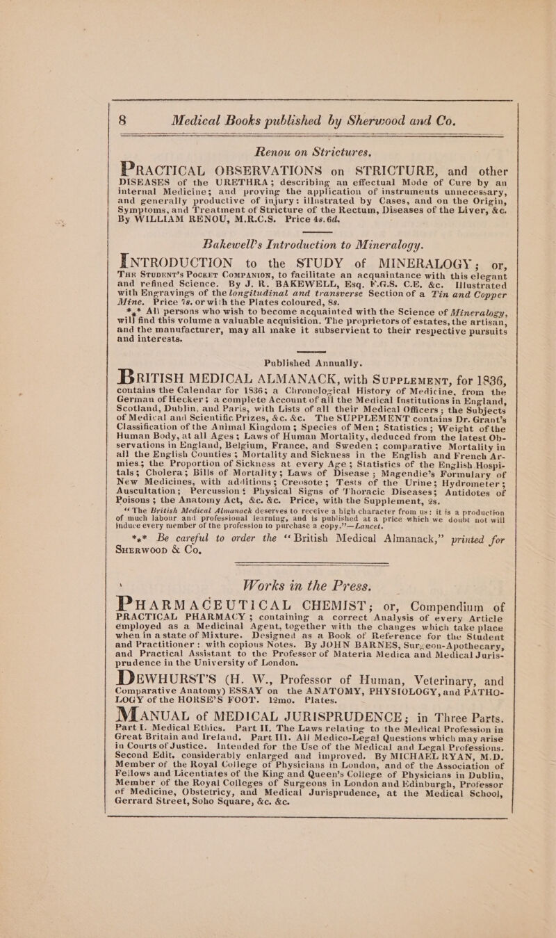 Renou on Strictures. PRACTICAL OBSERVATIONS on STRICTURE, and other DISEASES of the URETHRA; describing an effectual Mode of Cure by an internal Medicine; and proving the application of instruments unnecessary, and generally productive of injury: illustrated by Cases, and on the Origin, Symptoms, and Treatment of Stricture of the Rectum, Diseases of the Liver, &amp;c. By WILLIAM RENOU, M.R.C.S. Price 4s. 6d. Bakewell’s Introduction to Mineralogy. INTRODUCTION to the STUDY of MINERALOGY ; or, Tur Stupent’s Pocket Companron, to facilitate an acquaintance with this elegant and refined Science. By J. R. BAKEWELL, Esq. F.G.S. C.E. &amp;c. Illustrated with Engravings of the longitudinal and transverse Sectionof a Fin and Copper Mine. Price ‘is. or with the Plates coloured, 8s. *,* Al\ persons who wish to become acquainted with the Science of Mineralogy, wil) find this volume a valuable acquisition. The proprietors of estates, the artisan, and the manufacturer, may all make it subservient to their respective pursuits and interests. Published Annually. Britisyu MEDICAL ALMANACK, with SuppLemenr, for 1836, contains the Calendar for 1836; a Chronological History of Medicine, from the German of Hecker; a complete Account of ail the Medical Institutions in England, Scotland, Dublin, and Paris, with Lists of all their Medical Officers ; the Subjects of Medical and Scientific Prizes, &amp;c. &amp;c. The SUPPLEMENT contains Dr. Grant’s Classification of the Animal Kingdom; Species of Men; Statistics ; Weight of the Human Body, at all Ages; Laws of Human Mortality, deduced from the latest Ob- servations in England, Belgium, France, and Sweden 3 comparative Mortality in all the English Counties ; Mortality and Sickness in the English and French Ar- mies; the Proportion of Sickness at every Age; Statistics of the English Hospi- tals; Cholera; Bills of Mortality; Laws of Disease ; Magendie’s Formulary of New Medicines, with additions; Creosote; Tests of the Urine; Hydrometer 3 Auscultation; Percussion$ Physical Signs of Thoracic Diseases; Antidotes of Poisons ; the Anatomy Act, &amp;c. &amp;c. Price, with the Supplement, 2s. ‘The British Medical Almanack deserves to receive a high character from us: it is a production of much labour and professional learning, and is published ata price which we doubt not will induce every member of the profession to purchase a copy.”’—Lancet. *&lt;* Be careful to order the ‘ British Medical Almanack,” printed for Surrwoop &amp; Co, \ Works in the Press. PHARMAGEUTICAL CHEMIST; or, Compendium of PRACTICAL PHARMACY 3; containing a correct Analysis of every Article employed as a Medicinai Agent, together with the changes which take place when in a state of Mixture. Designeit as a Book of Reference for the Student and Practitioner : with copious Notes. By JOHN BARNES, Surzeon-Apothecary, and Practical Assistant to the Professor of Materia Medica and Medical Juris- prudence in the University of London. DEwHURST’S (H. W., Professor of Human, Veterinary, and Comparative Anatomy) ESSAY on the ANATOMY, PHYSIOLOGY, and PATHO- LOGY of the HORSE’S FOOT. 1l2mo. Plates. MLANUAL of MEDICAL JURISPRUDENCE; in Three Parts. Part I. Medical Ethics. Part Il, The Laws relating to the Medical Profession in Great Britain and Ireland. Part Il. All Medico-Legal Questions which may arise in Courts of Justice. Intended for the Use of the Medical and Legal Professions. Second Edit. considerably enlarged and improved. By MICHAEL RYAN, M.D. Member of the Royal College of Physicians in London, and of the Association of Fellows and Licentiates of the King and Queen’s Coilege of Physicians in Dublin, Member of the Royal Colleges of Surgeons in London and Edinburgh, Professor of Medicine, Obstetricy, and Medical Jurisprudence, at the Medical School, Gerrard Street, Soho Square, &amp;c. &amp;c.