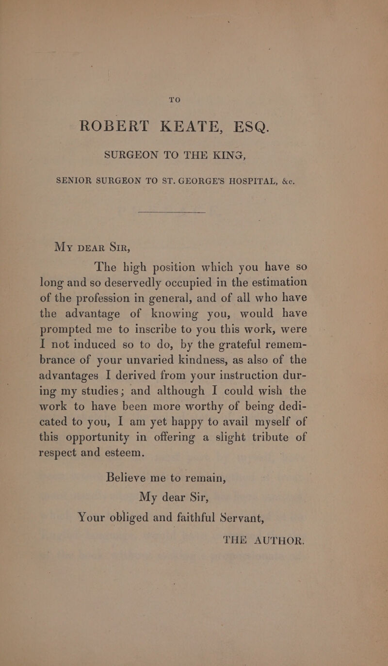 ROBERT KEATE, ESQ. SURGEON TO THE KING, SENIOR SURGEON TO ST. GEORGE’S HOSPITAL, &amp;c. My DEAR SiR, The high position which you have so long and so deservedly occupied in the estimation of the profession in general, and of all who have the advantage of knowing you, would have prompted me to inscribe to you this work, were I not induced so to do, by the grateful remem- brance of your unvaried kindness, as also of the advantages I derived from your instruction dur- ing my studies; and although I could wish the work to have been more worthy of being dedi- cated to you, I am yet happy to avail myself of this opportunity in offering a slight tribute of respect and esteem. Believe me to remain, My dear Sir, Your obliged and faithful Servant, THis AUTHOR.