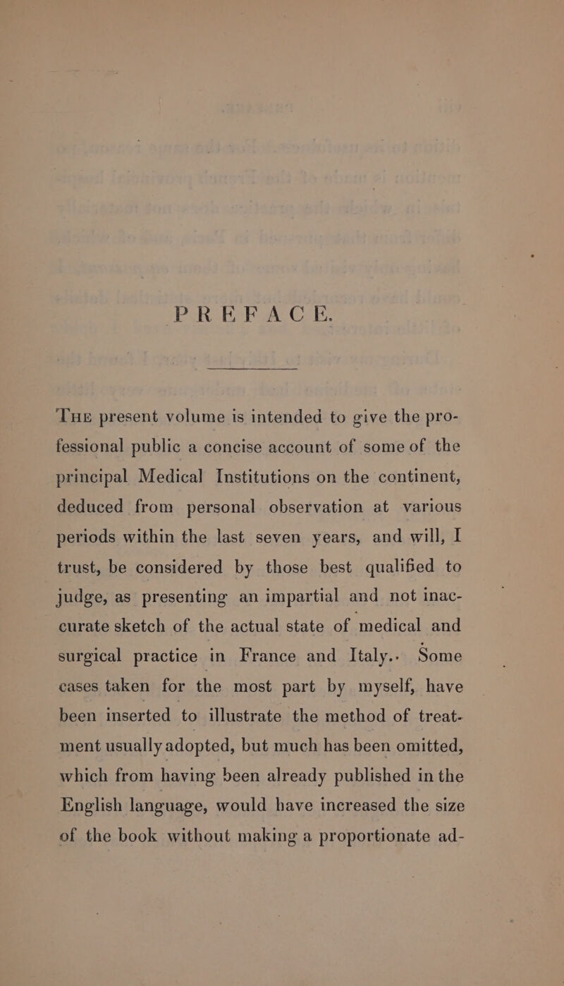 PREFACE. Tue present volume is intended to give the pro- fessional public a concise account of some of the principal Medical Institutions on the continent, deduced from personal observation at various periods within the last seven years, and will, I trust, be considered by those best qualified to judge, as presenting an impartial and not inac- curate sketch of the actual state of medical and surgical practice in France and Italy.. Some cases taken for the most part by myself, have been inserted to illustrate the method of treat- ment usually adopted, but much has been omitted, which from having been already published in the English language, would have increased the size of the book without making a proportionate ad-