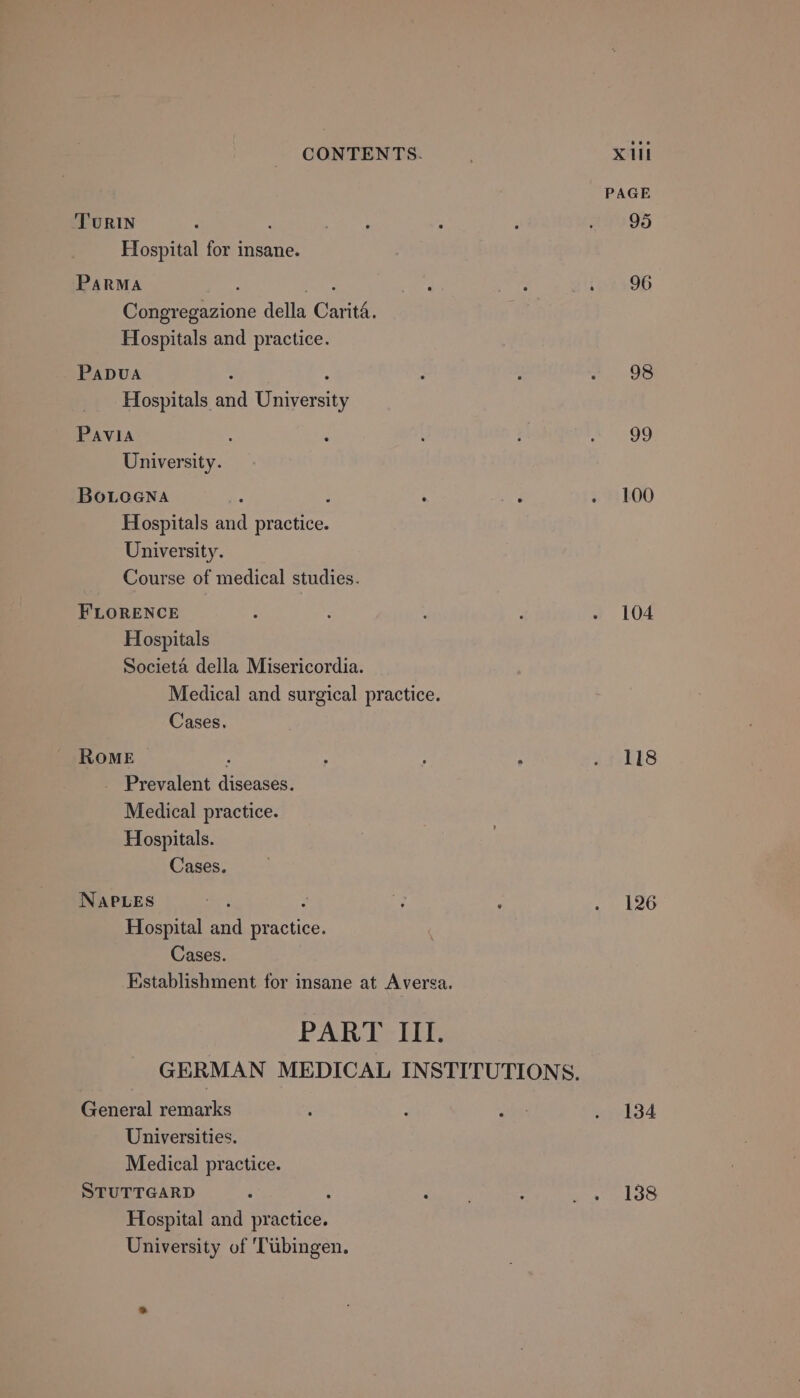 TuRIN Hospital for insane. PARMA : ‘eee Congregazione della Carita. Hospitals and practice. PADUA ‘i : Hospitals and University PAVIA : University. BoLoGna : Hospitals and practice. University. Course of medical studies. FLORENCE Hospitals Societa della Misericordia. Medical and surgical practice. Cases. ROME | ‘ _ Prevalent diseases. Medical practice. Hospitals. Cases. NAPLES : Hospital and practice. Cases. Establishment for insane at Aversa. PART III. General remarks Universities. Medical practice. STUTTGARD : Hospital and practice. University of ‘Tubingen. PAGE 95 96 98 og 100 104 118 126 134 138