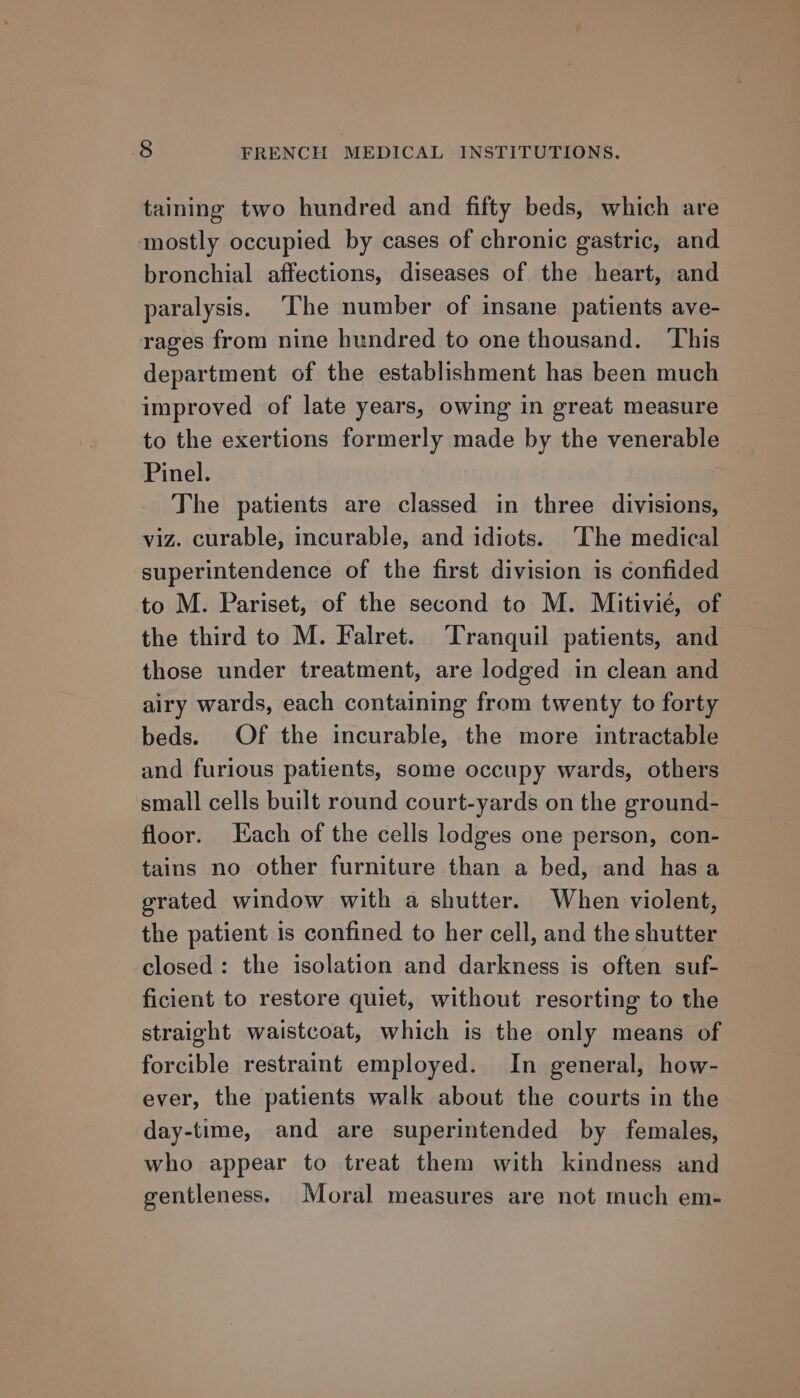 taining two hundred and fifty beds, which are mostly occupied by cases of chronic gastric, and bronchial affections, diseases of the heart, and paralysis. ‘The number of insane patients ave- rages from nine hundred to one thousand. This department of the establishment has been much improved of late years, owing in great measure to the exertions formerly made by the venerable Pinel. The patients are classed in three divisions, viz. curable, incurable, and idiots. ‘The medical superintendence of the first division is confided to M. Pariset, of the second to M. Mitivié, of the third to M. Falret. Tranquil patients, and those under treatment, are lodged in clean and airy wards, each containing from twenty to forty beds. Of the incurable, the more intractable and furious patients, some occupy wards, others small cells built round court-yards on the ground- floor. ach of the cells lodges one person, con- tains no other furniture than a bed, and has a grated window with a shutter. When violent, the patient is confined to her cell, and the shutter closed: the isolation and darkness is often suf- ficient to restore quiet, without resorting to the straight waistcoat, which is the only means of forcible restraint employed. In general, how- ever, the patients walk about the courts in the day-time, and are superintended by females, who appear to treat them with kindness and gentleness. Moral measures are not much em-