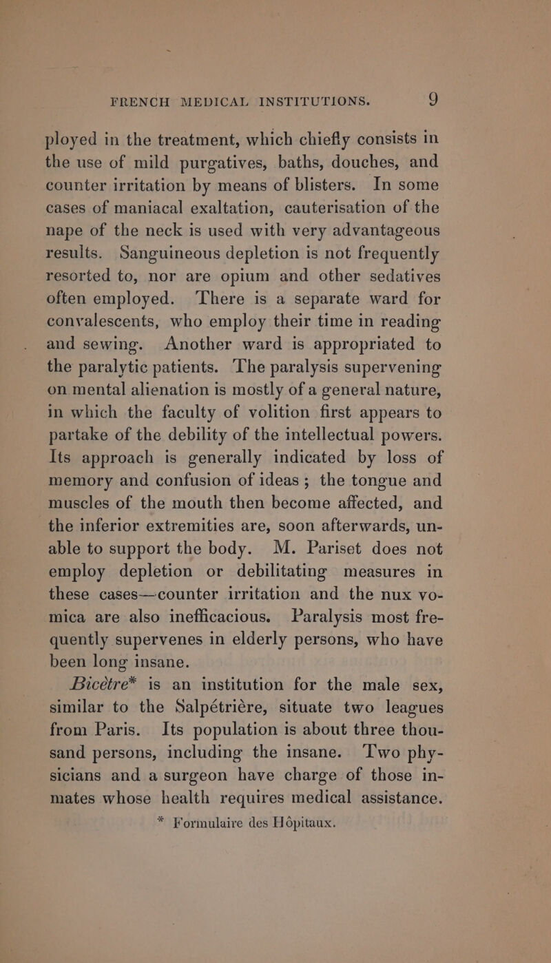 ployed in the treatment, which chiefly consists in the use of mild purgatives, baths, douches, and counter irritation by means of blisters. In some cases of maniacal exaltation, cauterisation of the nape of the neck is used with very advantageous results. Sanguineous depletion is not frequently resorted to, nor are opium and other sedatives often employed. ‘There is a separate ward for conyalescents, who employ their time in reading and sewing. Another ward is appropriated to the paralytic patients. ‘The paralysis supervening on mental alienation is mostly of a general nature, in which the faculty of volition first appears to — partake of the debility of the intellectual powers. Its approach is generally indicated by loss of memory and confusion of ideas; the tongue and muscles of the mouth then become affected, and the inferior extremities are, soon afterwards, un- able to support the body. M. Pariset does not employ depletion or debilitating measures in these cases—counter irritation and the nux vo- mica are also inefficacious. Paralysis most fre- quently supervenes in elderly persons, who have been long insane. Bicétre* is an institution for the male sex, similar to the Salpétriére, situate two leagues from Paris. Its population is about three thou- sand persons, including the insane. ‘I'wo phy- sicians and a surgeon have charge of those in- mates whose health requires medical assistance. * Formulaire des Hopitaux.